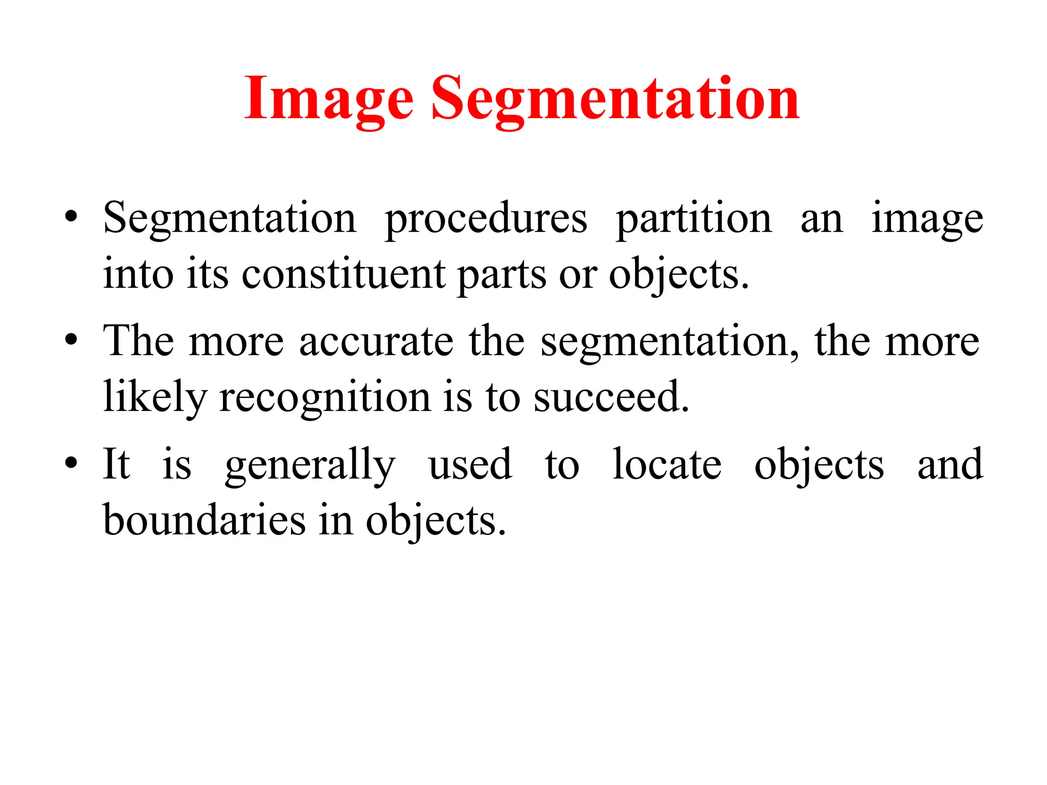 Image Segmentation
• Segmentation procedures partition an image
into its constituent parts or objects.
• The more accurate the segmentation, the more
likely recognition is to succeed.
• It is generally used to locate objects and
boundaries in objects.
 
