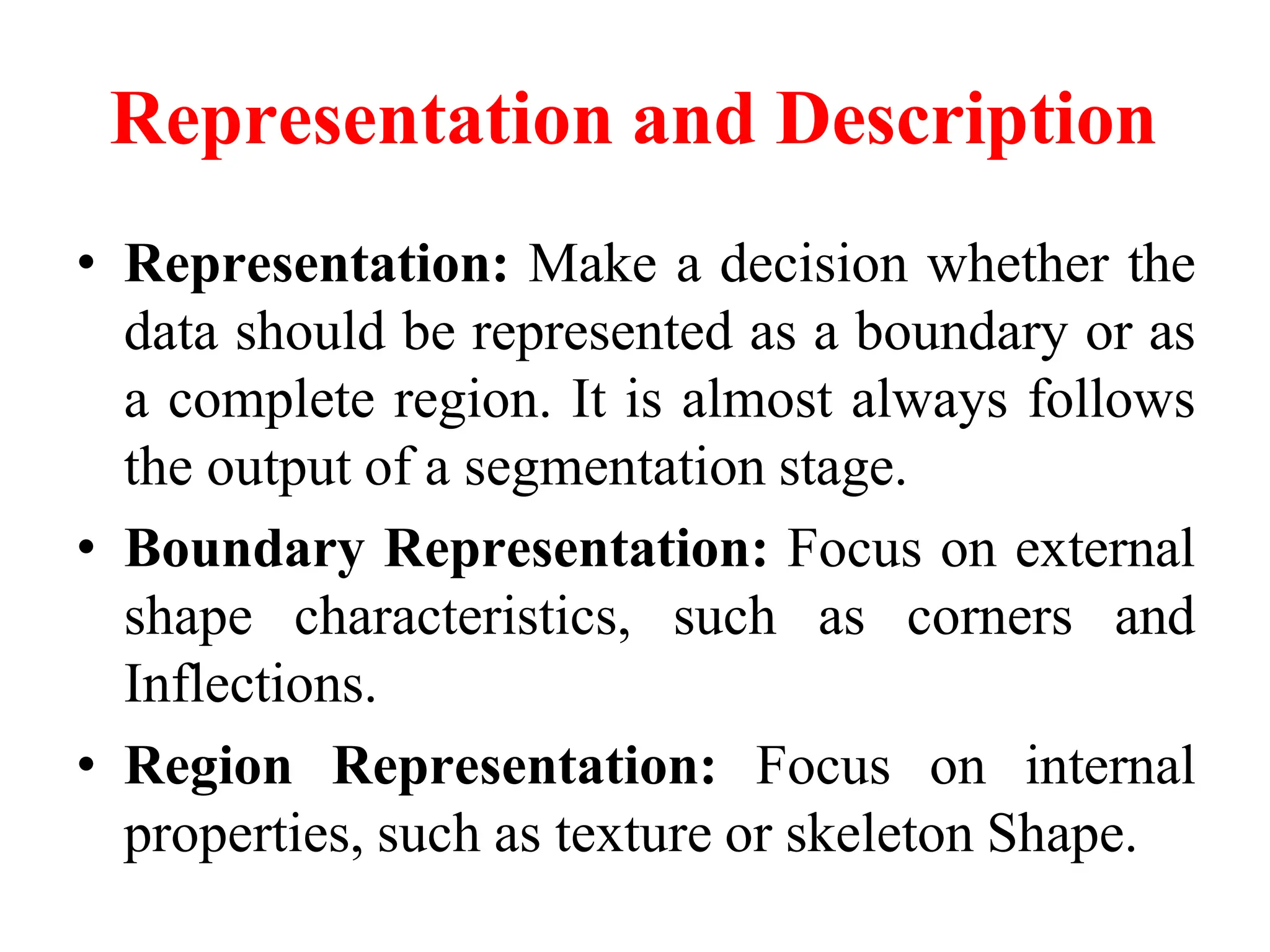 Representation and Description
• Representation: Make a decision whether the
data should be represented as a boundary or as
a complete region. It is almost always follows
the output of a segmentation stage.
• Boundary Representation: Focus on external
shape characteristics, such as corners and
Inflections.
• Region Representation: Focus on internal
properties, such as texture or skeleton Shape.
 