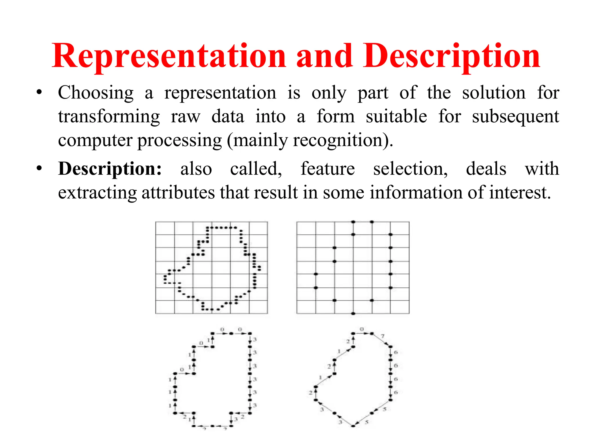 Representation and Description
• Choosing a representation is only part of the solution for
transforming raw data into a form suitable for subsequent
computer processing (mainly recognition).
• Description: also called, feature selection, deals with
extracting attributes that result in some information of interest.
 