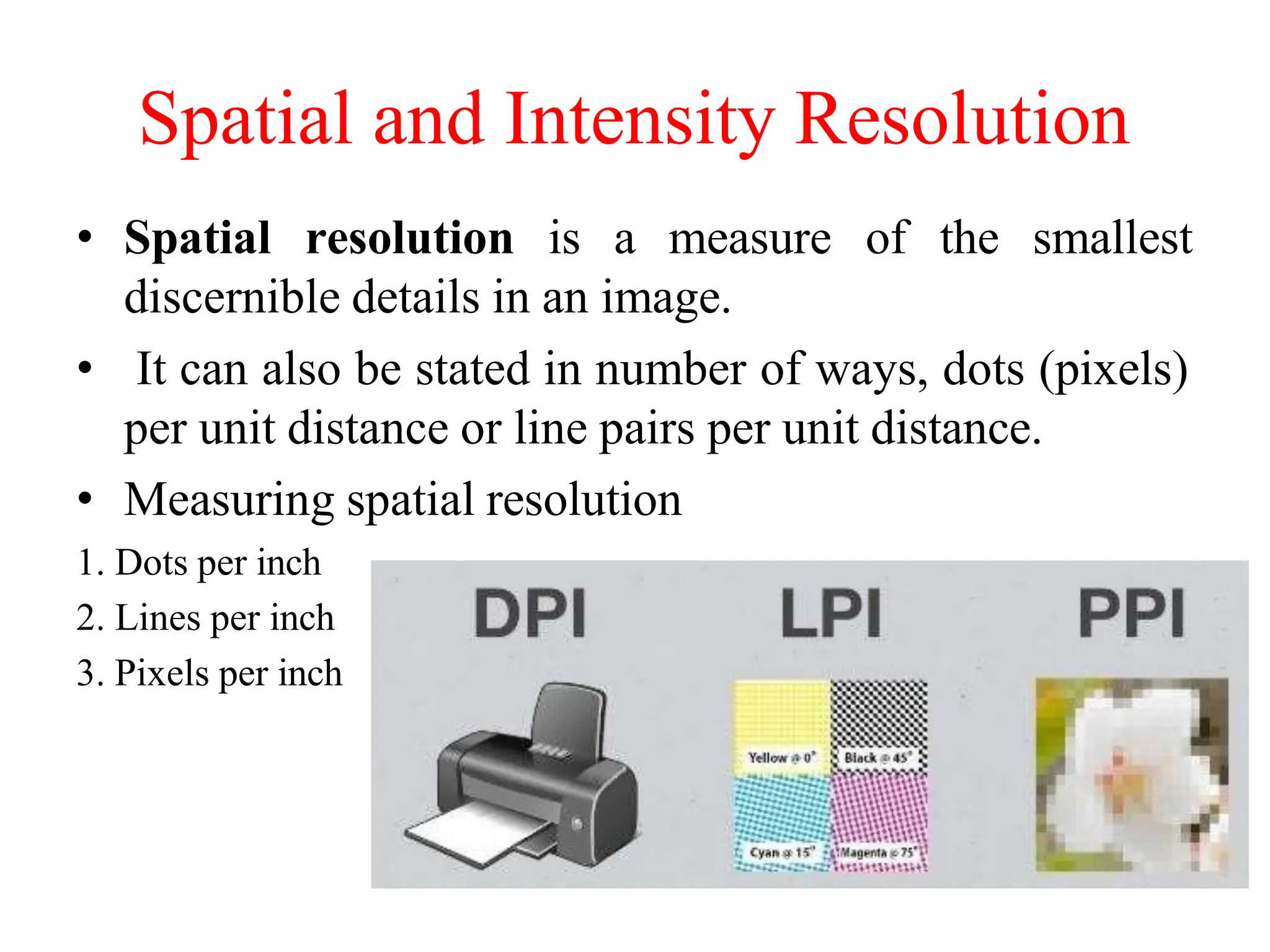Spatial and Intensity Resolution
• Spatial resolution is a measure of the smallest
discernible details in an image.
• It can also be stated in number of ways, dots (pixels)
per unit distance or line pairs per unit distance.
• Measuring spatial resolution
1. Dots per inch
2. Lines per inch
3. Pixels per inch
 