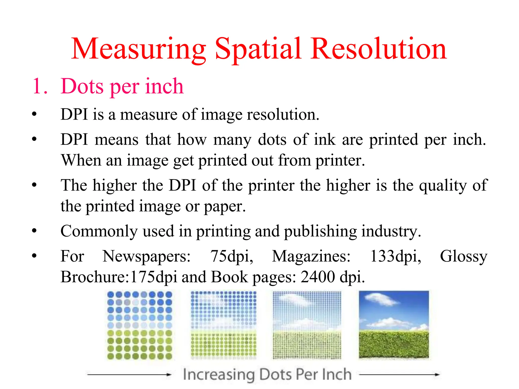 Measuring Spatial Resolution
1. Dots per inch
• DPI is a measure of image resolution.
• DPI means that how many dots of ink are printed per inch.
When an image get printed out from printer.
• The higher the DPI of the printer the higher is the quality of
the printed image or paper.
• Commonly used in printing and publishing industry.
• For Newspapers: 75dpi, Magazines: 133dpi, Glossy
Brochure:175dpi and Book pages: 2400 dpi.
 