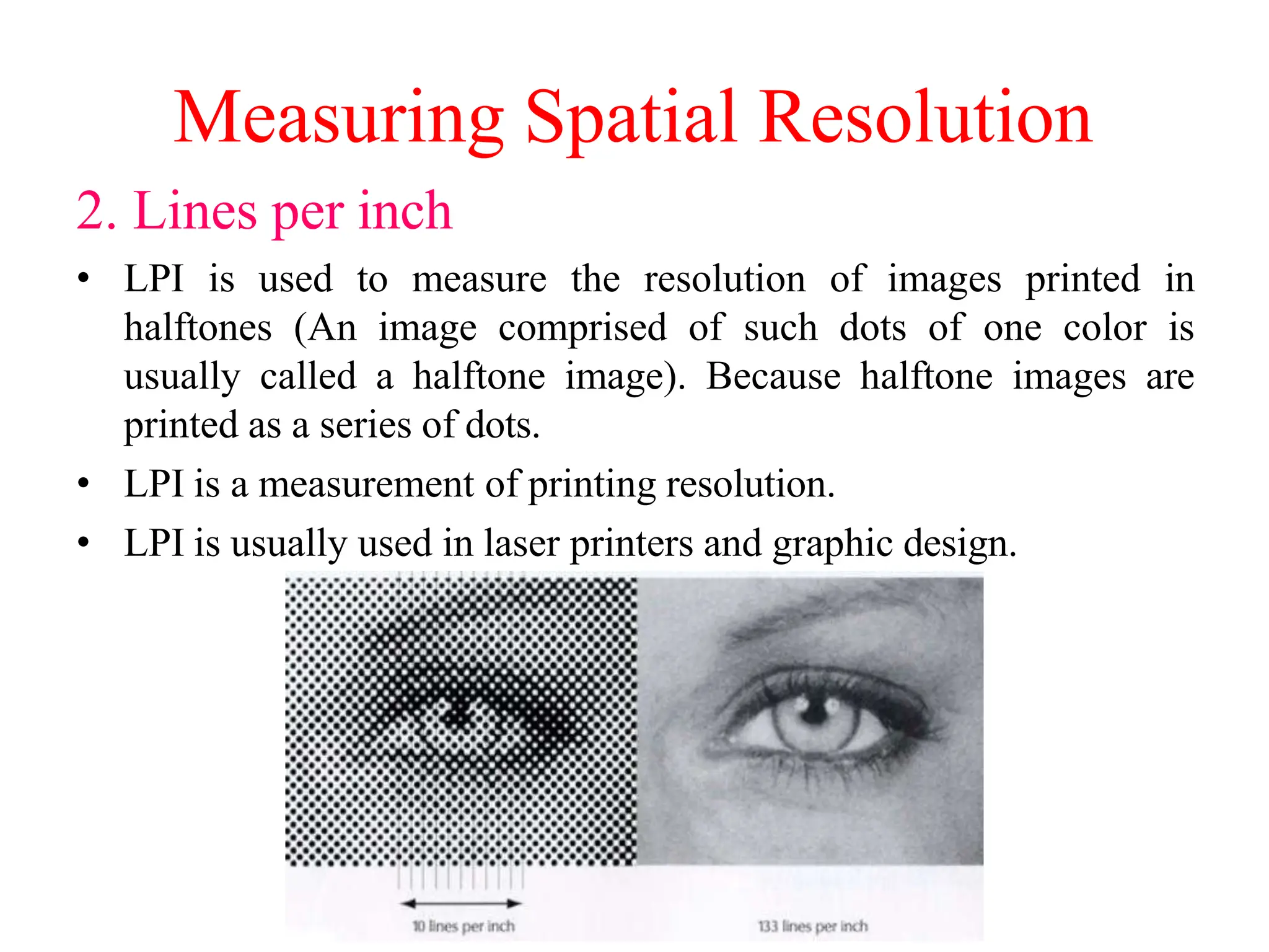 Measuring Spatial Resolution
2. Lines per inch
• LPI is used to measure the resolution of images printed in
halftones (An image comprised of such dots of one color is
usually called a halftone image). Because halftone images are
printed as a series of dots.
• LPI is a measurement of printing resolution.
• LPI is usually used in laser printers and graphic design.
 