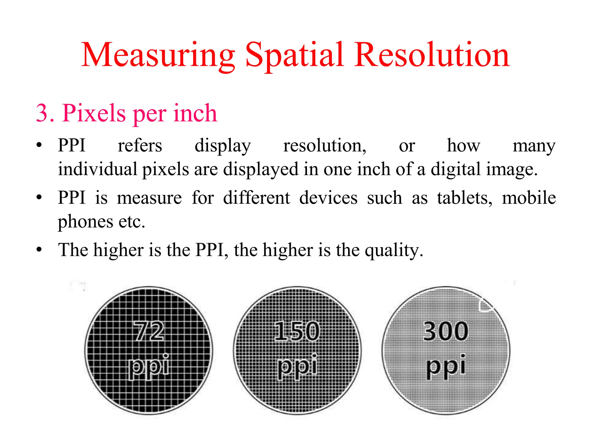 Measuring Spatial Resolution
3. Pixels per inch
• PPI refers display resolution, or how many
individual pixels are displayed in one inch of a digital image.
• PPI is measure for different devices such as tablets, mobile
phones etc.
• The higher is the PPI, the higher is the quality.
 