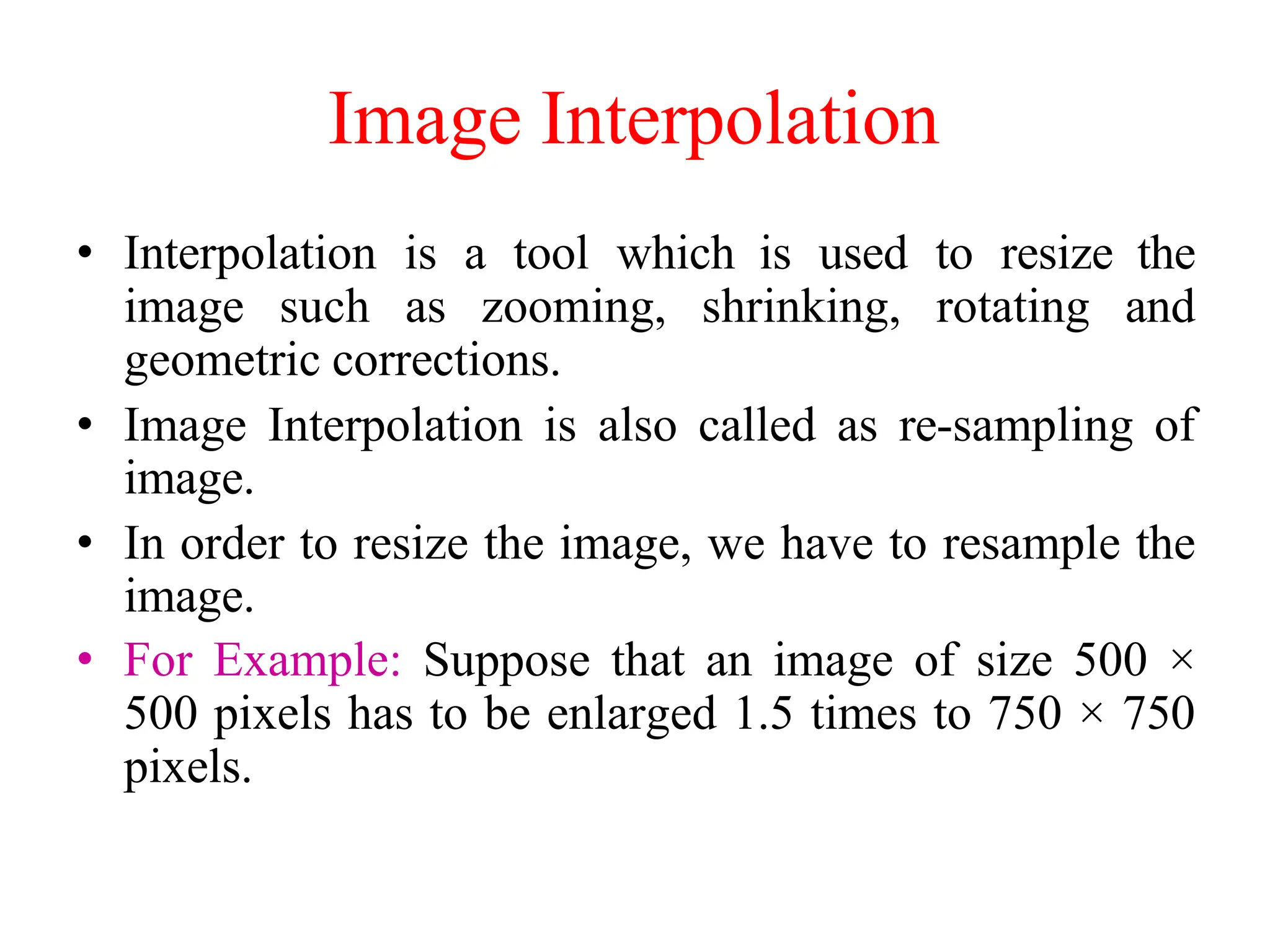 Image Interpolation
• Interpolation is a tool which is used to resize the
image such as zooming, shrinking, rotating and
geometric corrections.
• Image Interpolation is also called as re-sampling of
image.
• In order to resize the image, we have to resample the
image.
• For Example: Suppose that an image of size 500 ×
500 pixels has to be enlarged 1.5 times to 750 × 750
pixels.
 