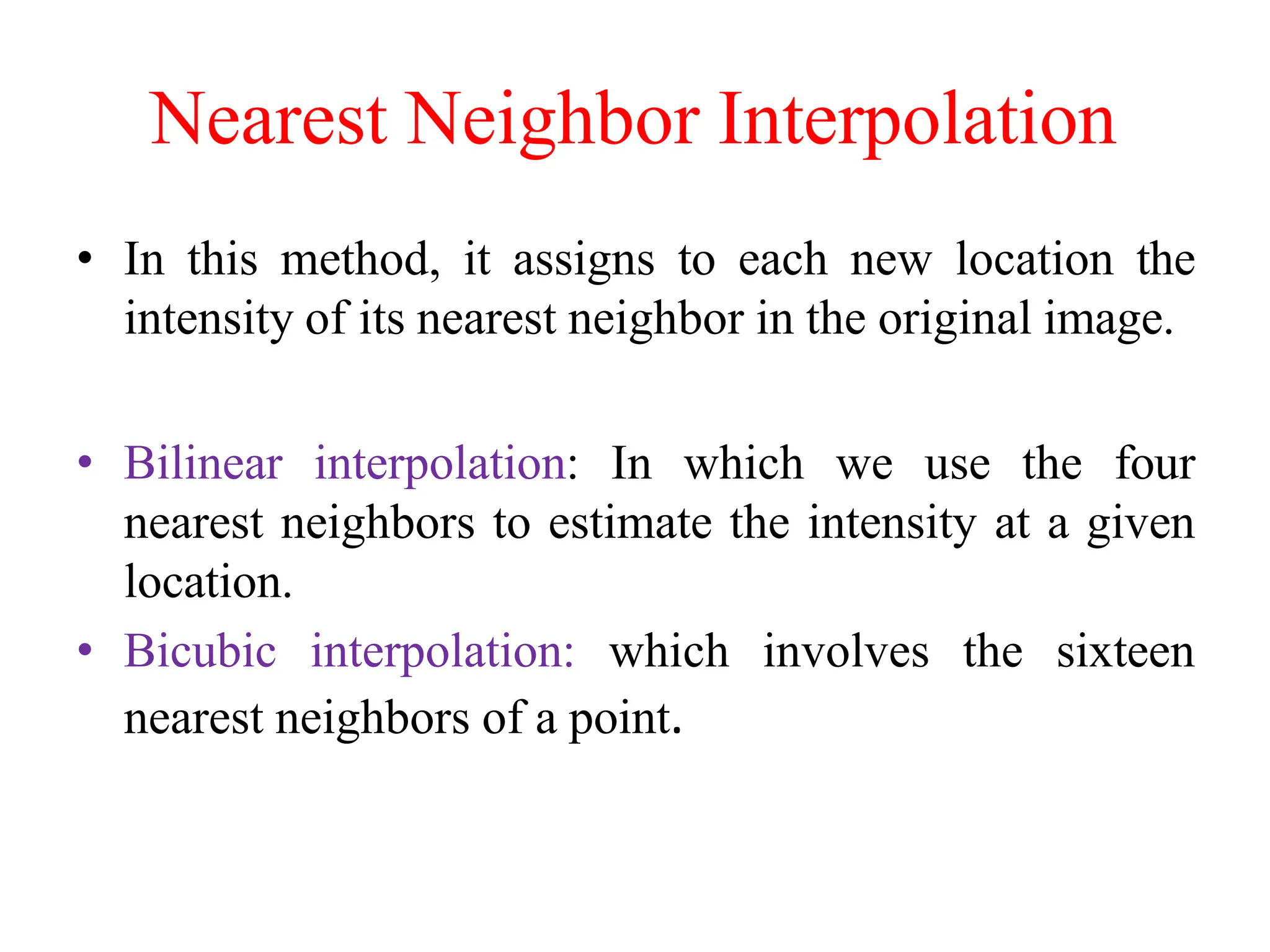 Nearest Neighbor Interpolation
• In this method, it assigns to each new location the
intensity of its nearest neighbor in the original image.
• Bilinear interpolation: In which we use the four
nearest neighbors to estimate the intensity at a given
location.
• Bicubic interpolation: which involves the sixteen
nearest neighbors of a point.
 