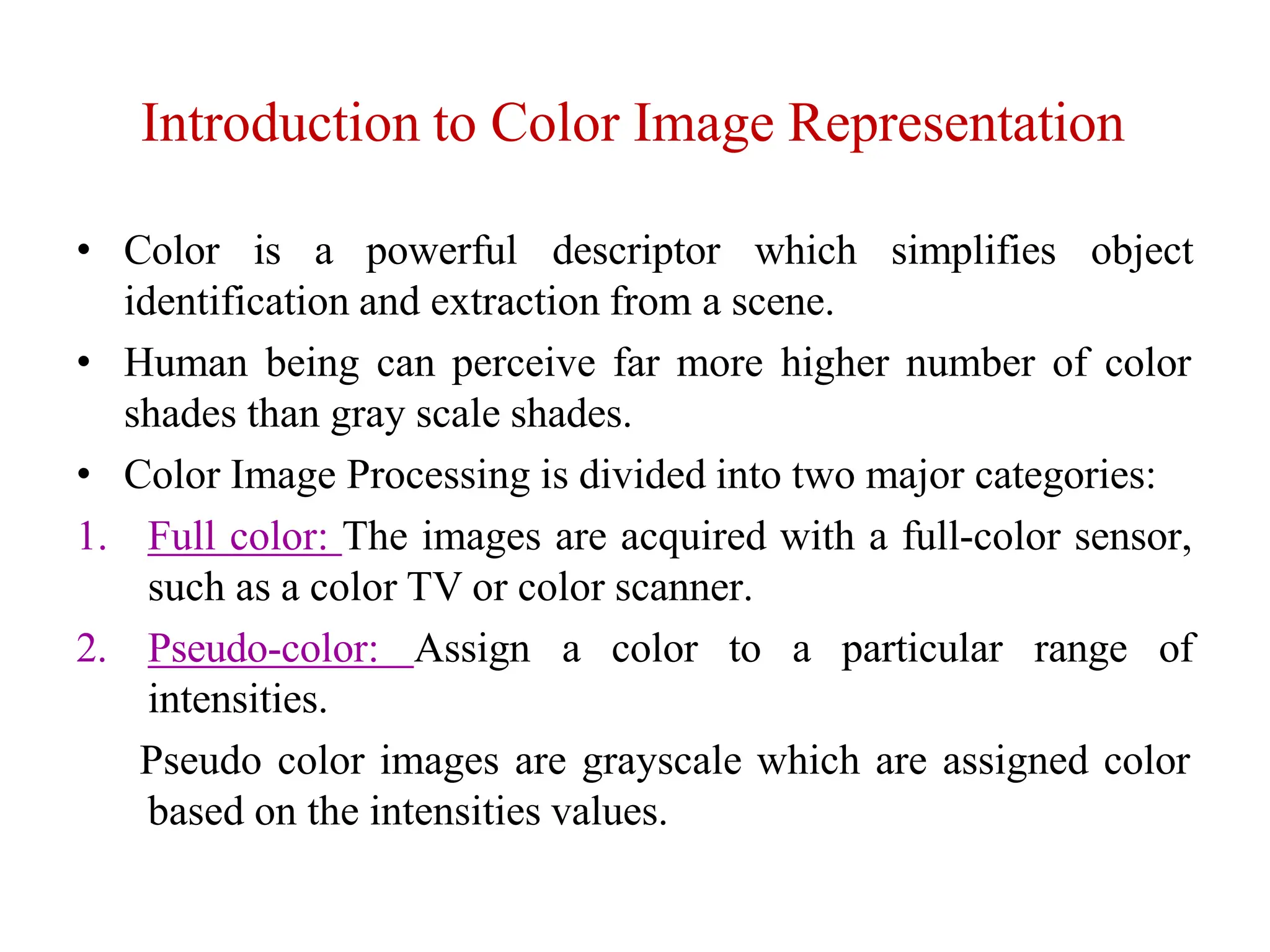 Introduction to Color Image Representation
• Color is a powerful descriptor which simplifies object
identification and extraction from a scene.
• Human being can perceive far more higher number of color
shades than gray scale shades.
• Color Image Processing is divided into two major categories:
1. Full color: The images are acquired with a full-color sensor,
such as a color TV or color scanner.
2. Pseudo-color: Assign a color to a particular range of
intensities.
Pseudo color images are grayscale which are assigned color
based on the intensities values.
 