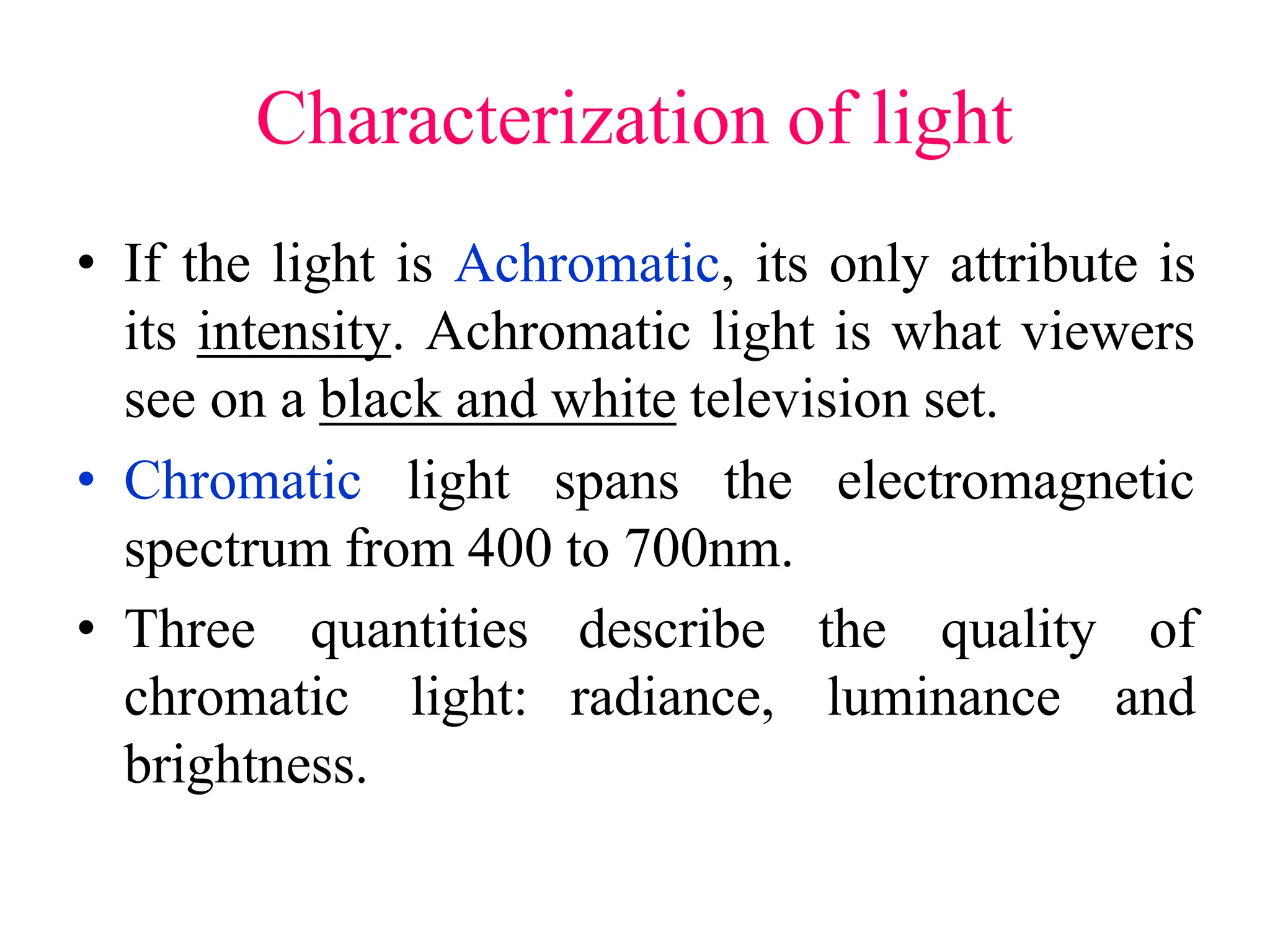 Characterization of light
• If the light is Achromatic, its only attribute is
its intensity. Achromatic light is what viewers
see on a black and white television set.
• Chromatic light spans the electromagnetic
spectrum from 400 to 700nm.
• Three quantities
chromatic light:
brightness.
describe the
radiance, luminance
quality of
and
 