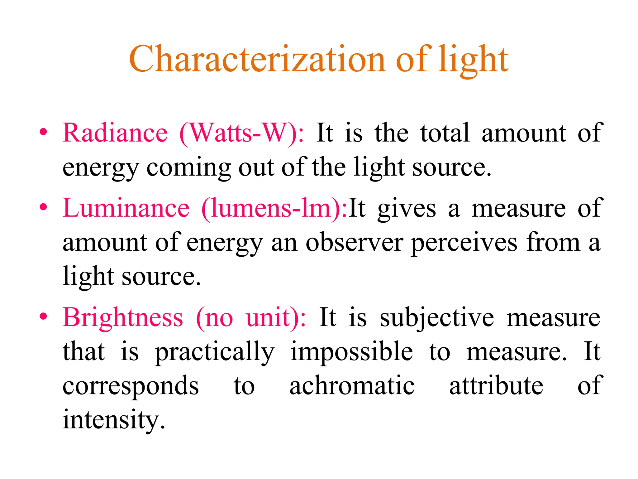Characterization of light
• Radiance (Watts-W): It is the total amount of
energy coming out of the light source.
• Luminance (lumens-lm):It gives a measure of
amount of energy an observer perceives from a
light source.
• Brightness (no unit): It is subjective measure
that is practically impossible to measure. It
corresponds to achromatic attribute of
intensity.
 