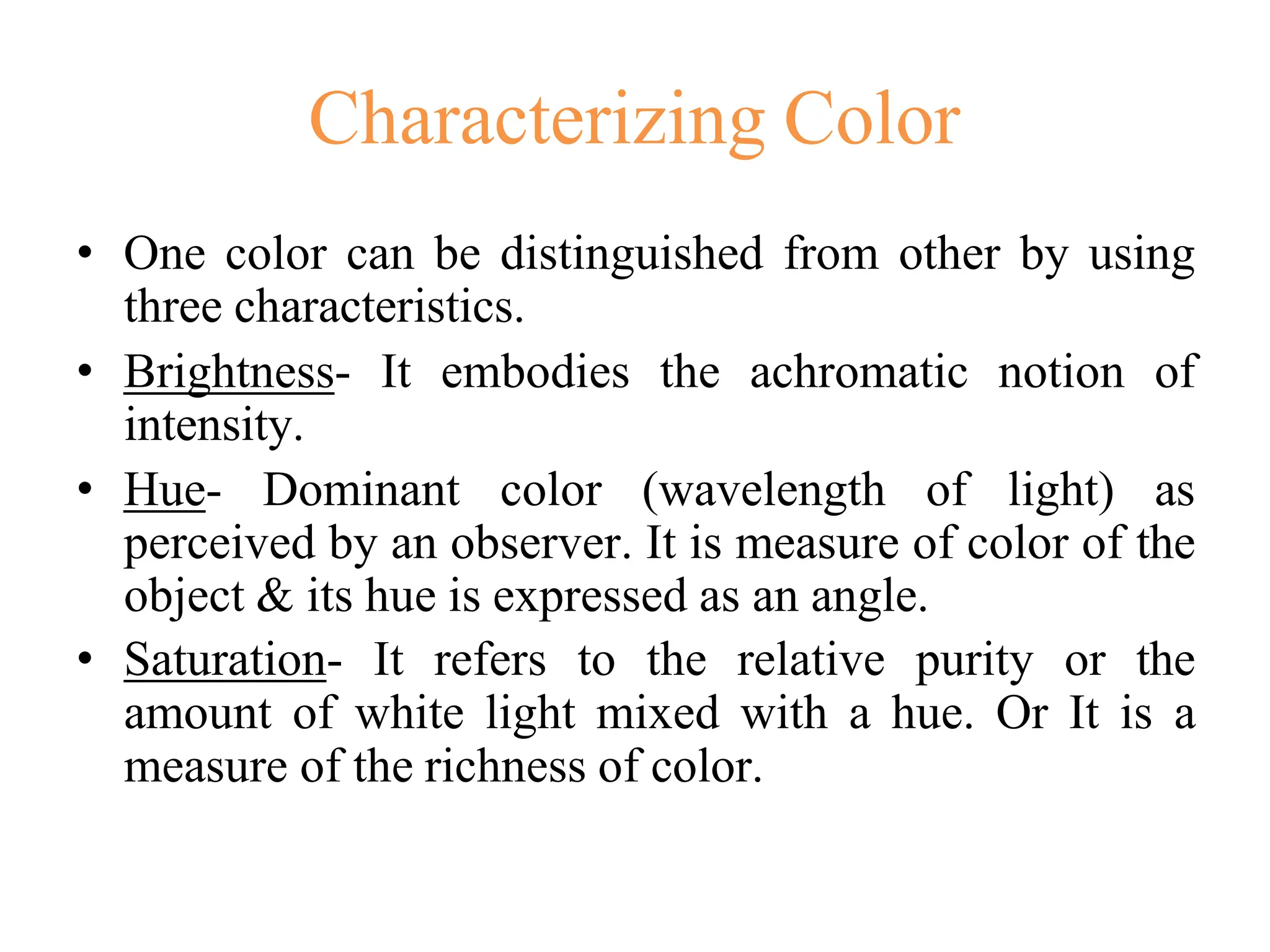 Characterizing Color
• One color can be distinguished from other by using
three characteristics.
• Brightness- It embodies the achromatic notion of
intensity.
• Hue- Dominant color (wavelength of light) as
perceived by an observer. It is measure of color of the
object & its hue is expressed as an angle.
• Saturation- It refers to the relative purity or the
amount of white light mixed with a hue. Or It is a
measure of the richness of color.
 