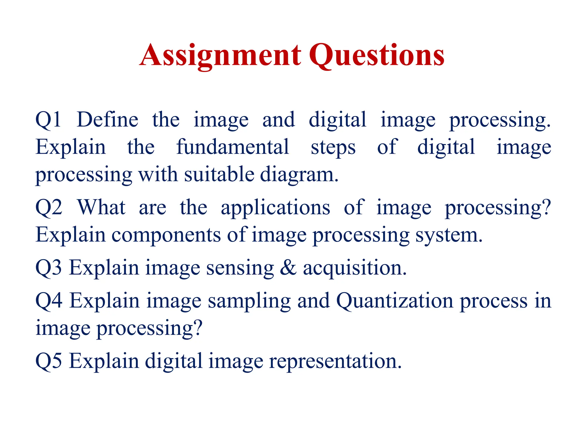 Assignment Questions
Q1 Define the image and digital image processing.
Explain the fundamental steps of digital image
processing with suitable diagram.
Q2 What are the applications of image processing?
Explain components of image processing system.
Q3 Explain image sensing & acquisition.
Q4 Explain image sampling and Quantization process in
image processing?
Q5 Explain digital image representation.
 