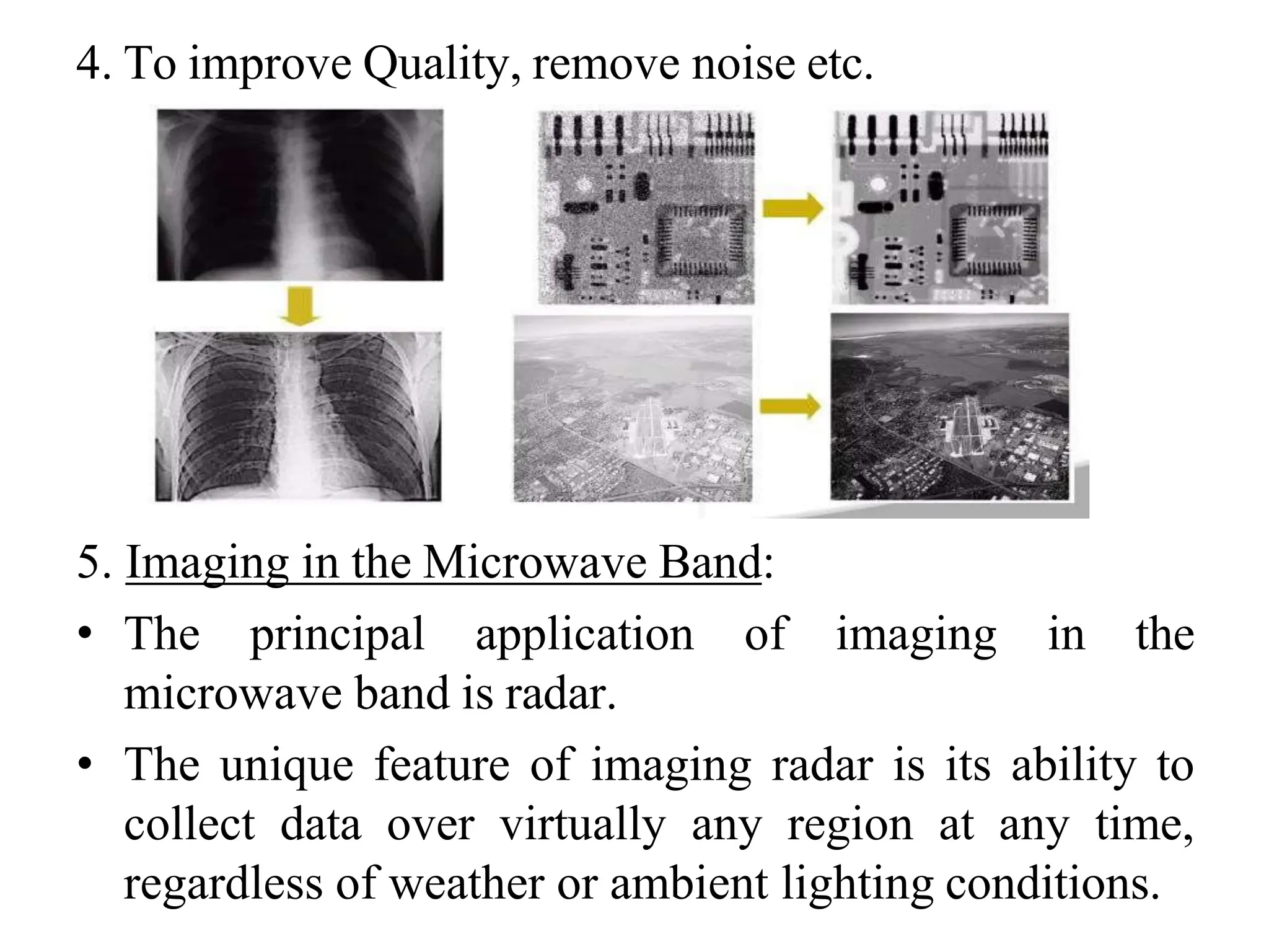 4. To improve Quality, remove noise etc.
5. Imaging in the Microwave Band:
• The principal application of imaging in the
microwave band is radar.
• The unique feature of imaging radar is its ability to
collect data over virtually any region at any time,
regardless of weather or ambient lighting conditions.
 