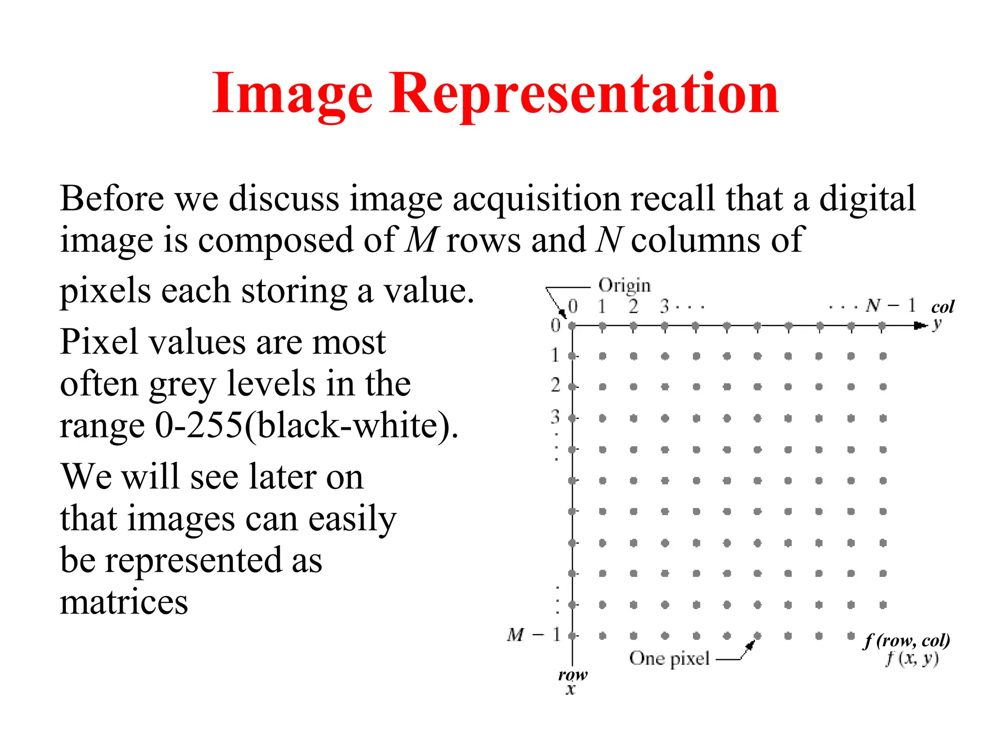 Image Representation
Before we discuss image acquisition recall that a digital
image is composed of M rows and N columns of
pixels each storing a value.
Pixel values are most
often grey levels in the
range 0-255(black-white).
We will see later on
that images can easily
be represented as
matrices
col
row
f (row, col)
 