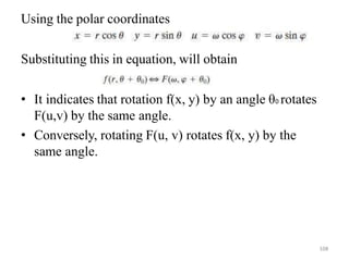 Using the polar coordinates
Substituting this in equation, will obtain
• It indicates that rotation f(x, y) by an angle θ0 rotates
F(u,v) by the same angle.
• Conversely, rotating F(u, v) rotates f(x, y) by the
same angle.
108
 
