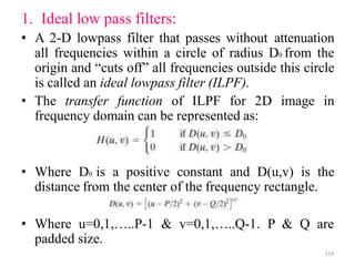1. Ideal low pass filters:
• A 2-D lowpass filter that passes without attenuation
all frequencies within a circle of radius D0 from the
origin and “cuts off” all frequencies outside this circle
is called an ideal lowpass filter (ILPF).
• The transfer function of ILPF for 2D image in
frequency domain can be represented as:
• Where D0 is a positive constant and D(u,v) is the
distance from the center of the frequency rectangle.
• Where u=0,1,…..P-1 & v=0,1,…..Q-1. P & Q are
padded size.
114
 
