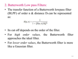 2. Butterworth Low pass Filters:
• The transfer function of a Butterworth lowpass filter
(BLPF) of order n & distance D0 can be represented
as:
• Its cut off depends on the order of the filter.
• For high order values, the Butterworth filter
approaches the ideal filter.
• For lower order values, the Butterworth filter is more
like a Gaussian filter.
116
 
