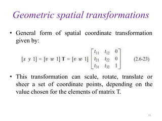 Geometric spatial transformations
• General form of spatial coordinate transformation
given by:
• This transformation can scale, rotate, translate or
sheer a set of coordinate points, depending on the
value chosen for the elements of matrix T.
21
 