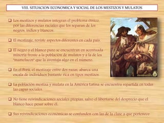 VIII. SITUACION ECONOMICA Y SOCIAL DE LOS MESTIZOS Y MULATOS
 Los mestizos y mulatos integran el problema étnico,
por las diferencias raciales que los separan de los
negros, indios y blancos.
 El mestizaje, reviste aspectos diferentes en cada país.
 El negro y el blanco puro se encuentran en acentuada
minoría frente a la población de mulatos y a la de los
"mamelucos" que la aventaja algo en el número.
 En el Perú, el mestizaje entre dos razas, abarca una
escala de individuos bastante rica en tipos mestizos.
 La población mestiza y mulata en la América Latina se encuentra repartida en todas
las capas sociales.
 No tiene reivindicaciones sociales propias, salvo el libertarse del desprecio que el
blanco hace pesar sobre él.
 Sus reivindicaciones económicas se confunden con las de la clase a que pertenece.
 