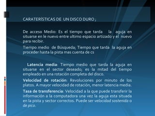 CARATERÍSTICAS DE  UN DISCO DURO ; De acceso Medio: Es el tiempo que tarda  la  aguja en situarse en le nuevo entre ultimo espacio artizado y el  nuevo para recibir. Tiempo medio  de Búsqueda; Tiempo que tarda  la aguja en proceder hasta la pista mas cuenta de cs Latencia media : Tiempo medio que tarda la aguja en situarse en el sector deseado; es la mitad del tiempo empleado en una rotación completa del disco.  Velocidad de rotación : Revoluciones por minuto de los platos. A mayor velocidad de rotación, menor latencia media.  Tasa de transferencia : Velocidad a la que puede transferir la información a la computadora una vez la aguja esta situada en la pista y sector correctos. Puede ser  velocidad sostenida  o  de pico .  