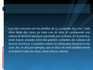 Los más comunes son los platillos de 3,5 pulgadas (8,9 cm). Cada disco tiene dos caras ya cada una de ellas le corresponde una cabeza de lectura / escritura soportada por un brazo. En la práctica, estos brazos situados entre dos platillos contienen dos cabezas de lectura / escritura. La palabra cabeza se utiliza para designar a una cara. Así, se dirá por ejemplo, que un disco de siete platillos donde se emplean todas las caras, tiene catorce cabezas.  