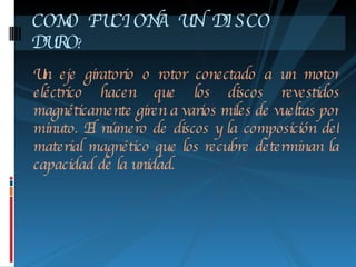 Un eje giratorio o rotor conectado a un motor eléctrico hacen que los discos revestidos magnéticamente giren a varios miles de vueltas por minuto. El número de discos y la composición del material magnético que los recubre determinan la capacidad de la unidad.    COMO FUCIONA UN DISCO  DURO ? 