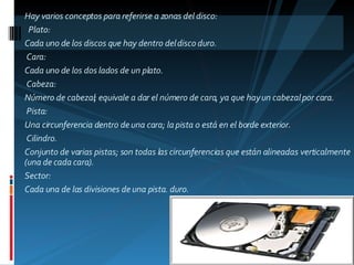 Hay varios conceptos para referirse a zonas del disco:    Plato:  Cada uno de los discos que hay dentro del disco duro.   Cara:  Cada uno de los dos lados de un plato.   Cabeza:  Número de cabezal; equivale a dar el número de cara, ya que hay un cabezal por cara.   Pista:  Una circunferencia dentro de una cara; la pista 0 está en el borde exterior.   Cilindro.  Conjunto de varias pistas; son todas las circunferencias que están alineadas verticalmente (una de cada cara). Sector:  Cada una de las divisiones de una pista. duro.       