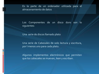 Es la parte de un ordenador utilizada para el almacenamiento de datos Los Componentes de un disco duro son lo siguientes: Una  serie de discos llamado plato Una serie de Cabezales de solo lectura y escritura, por l menos uno para cada plato. Algunos implementos electrónicos que permiten que los cabezales se muevan, lean y escriban. 