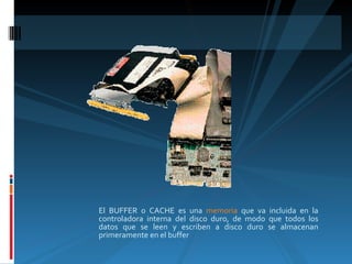 El BUFFER o CACHE es una  memoria  que va incluida en la controladora interna del disco duro, de modo que todos los datos que se leen y escriben a disco duro se almacenan primeramente en el buffer 