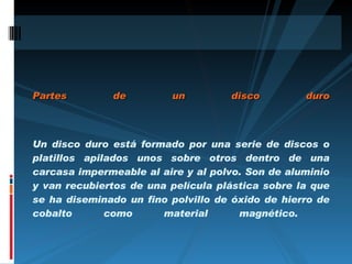 Partes de un disco duro Un disco duro está formado por una serie de discos o platillos apilados unos sobre otros dentro de una carcasa impermeable al aire y al polvo. Son de aluminio y van recubiertos de una película plástica sobre la que se ha diseminado un fino polvillo de óxido de hierro de cobalto como material magnético.  