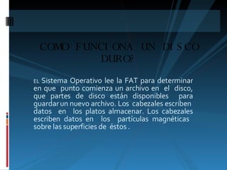 EL   Sistema Operativo lee la FAT para determinar en que  punto comienza un archivo en  el  disco, que partes de disco están disponibles  para guardar un nuevo archivo. Los  cabezales escriben  datos  en  los platos almacenar. Los cabezales escriben datos en  los  partículas magnéticas  sobre las superficies de  éstos . COMO FUNCIONA UN DISCO DURO? 