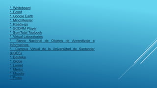 * Whiteboard
* Econf
* Google Earth
* Mind Meister
* Ready-go
* SCORM Player
* SumTotal Toolbook
* Virtual Laboratories
* Banco Nacional de Objetos de Aprendizaje e
Informativos
* Campus Virtual de la Universidad de Santander
(UDES)
* Eduteka
* Globe
* Lornet
* Merlot
* Moodle
* Protic
 