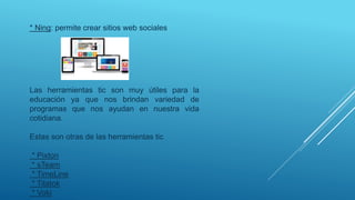 * Ning: permite crear sitios web sociales
Las herramientas tic son muy útiles para la
educación ya que nos brindan variedad de
programas que nos ayudan en nuestra vida
cotidiana.
Estas son otras de las herramientas tic
* Pixton
* sTeam
* TimeLine
* Titatok
* Voki
 