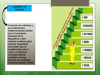 CONTROL DE
    CALIDAD




Conjunto de métodos y
procedimientos
implementados dentro
de la Contraloría
General de la
Republica u otra
entidad auditora para
obtener seguridad
razonable que la
auditoria llevada a
cabo y el informe
correspondiente
cumplen con las
Normas de Auditoria
Gubernamental- NAGU.
 