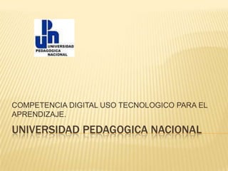 COMPETENCIA DIGITAL USO TECNOLOGICO PARA EL
APRENDIZAJE.

UNIVERSIDAD PEDAGOGICA NACIONAL
 