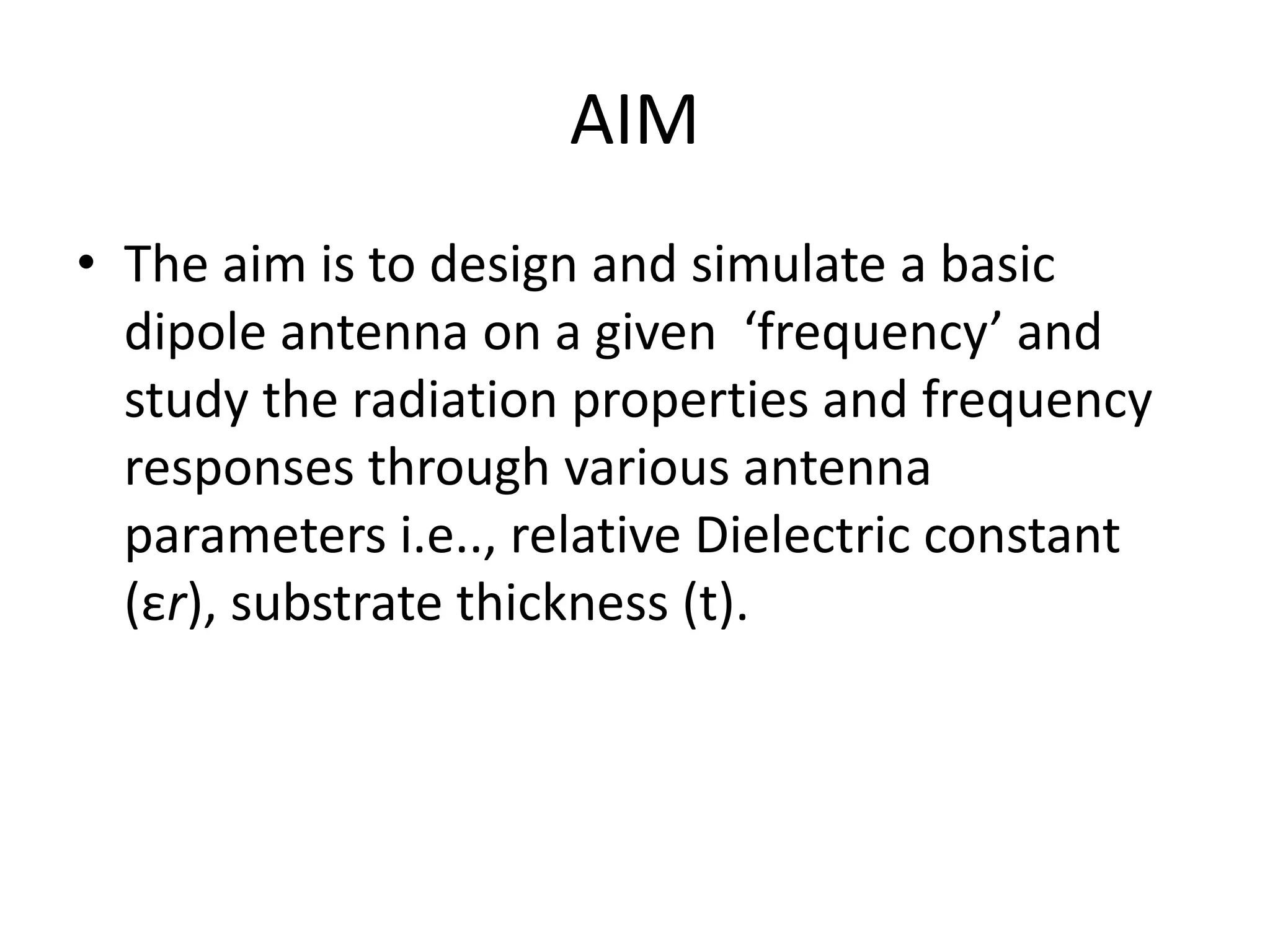 AIM
• The aim is to design and simulate a basic
dipole antenna on a given ‘frequency’ and
study the radiation properties and frequency
responses through various antenna
parameters i.e.., relative Dielectric constant
(εr), substrate thickness (t).
 