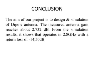 CONCLUSION
The aim of our project is to design & simulation
of Dipole antenna. The measured antenna gain
reaches about 2.732 dB. From the simulation
results, it shows that operates in 2.8GHz with a
return loss of -14.50dB
 