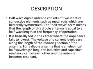 DESCRIPTION
• Half wave dipole antenna consists of two identical
conductive elements such as metal rods which are
bilaterally symmetrical. The "half-wave" term means
that the length of this dipole antenna is equal to a
half-wavelength at the frequency of operation.
• It is basically fed in the center where the impedance
falls to lowest. The voltage and current levels vary
along the length of the radiating section of the
antenna. For a dipole antenna that is an electrical
half wavelength long, the inductive and capacitive
reactance cancel each other and the antenna
becomes resonant.
 