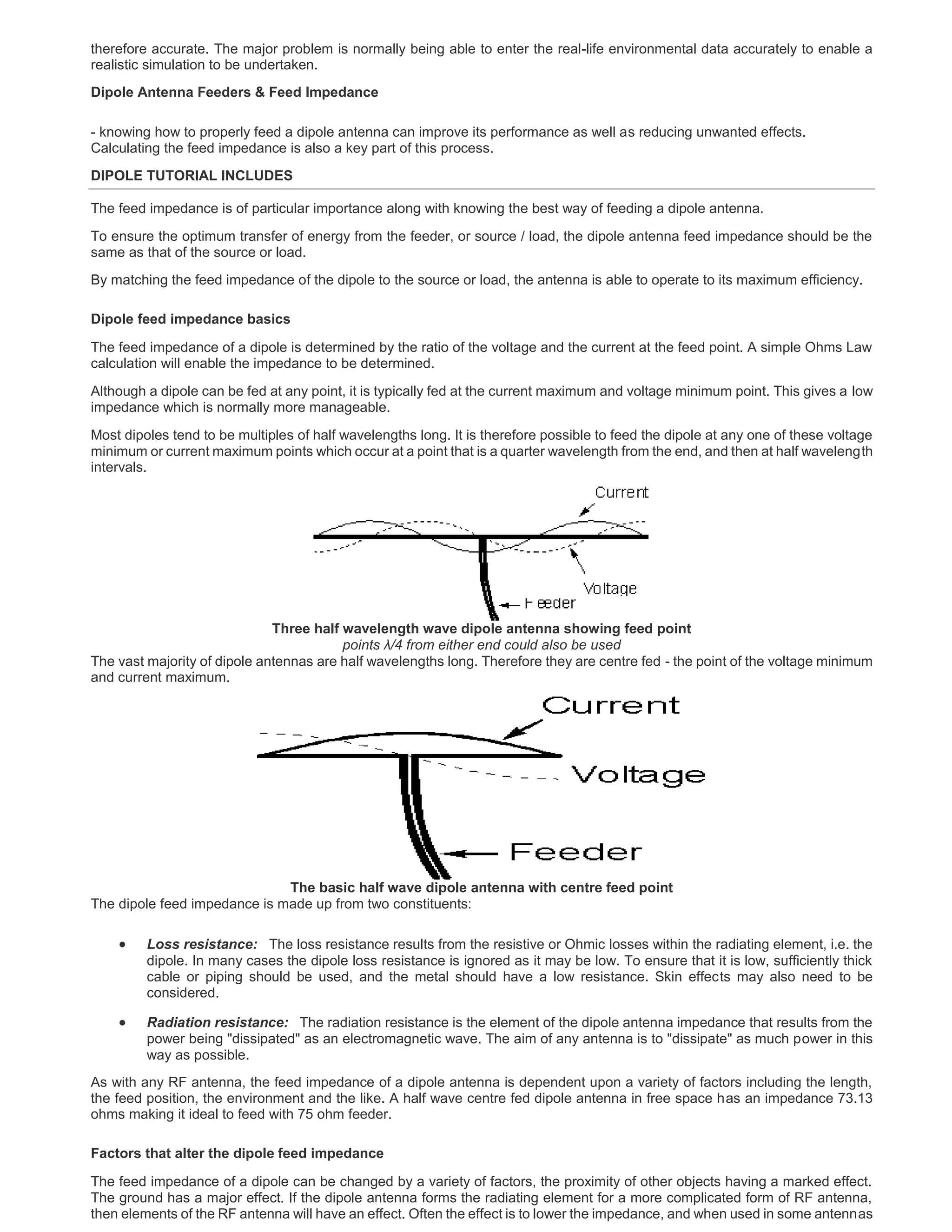 therefore accurate. The major problem is normally being able to enter the real-life environmental data accurately to enable a
realistic simulation to be undertaken.
Dipole Antenna Feeders & Feed Impedance
- knowing how to properly feed a dipole antenna can improve its performance as well as reducing unwanted effects.
Calculating the feed impedance is also a key part of this process.
DIPOLE TUTORIAL INCLUDES
The feed impedance is of particular importance along with knowing the best way of feeding a dipole antenna.
To ensure the optimum transfer of energy from the feeder, or source / load, the dipole antenna feed impedance should be the
same as that of the source or load.
By matching the feed impedance of the dipole to the source or load, the antenna is able to operate to its maximum efficiency.
Dipole feed impedance basics
The feed impedance of a dipole is determined by the ratio of the voltage and the current at the feed point. A simple Ohms Law
calculation will enable the impedance to be determined.
Although a dipole can be fed at any point, it is typically fed at the current maximum and voltage minimum point. This gives a low
impedance which is normally more manageable.
Most dipoles tend to be multiples of half wavelengths long. It is therefore possible to feed the dipole at any one of these voltage
minimum or current maximum points which occur at a point that is a quarter wavelength from the end, and then at half wavelength
intervals.
Three half wavelength wave dipole antenna showing feed point
points λ/4 from either end could also be used
The vast majority of dipole antennas are half wavelengths long. Therefore they are centre fed - the point of the voltage minimum
and current maximum.
The basic half wave dipole antenna with centre feed point
The dipole feed impedance is made up from two constituents:
 Loss resistance: The loss resistance results from the resistive or Ohmic losses within the radiating element, i.e. the
dipole. In many cases the dipole loss resistance is ignored as it may be low. To ensure that it is low, sufficiently thick
cable or piping should be used, and the metal should have a low resistance. Skin effects may also need to be
considered.
 Radiation resistance: The radiation resistance is the element of the dipole antenna impedance that results from the
power being "dissipated" as an electromagnetic wave. The aim of any antenna is to "dissipate" as much power in this
way as possible.
As with any RF antenna, the feed impedance of a dipole antenna is dependent upon a variety of factors including the length,
the feed position, the environment and the like. A half wave centre fed dipole antenna in free space has an impedance 73.13
ohms making it ideal to feed with 75 ohm feeder.
Factors that alter the dipole feed impedance
The feed impedance of a dipole can be changed by a variety of factors, the proximity of other objects having a marked effect.
The ground has a major effect. If the dipole antenna forms the radiating element for a more complicated form of RF antenna,
then elements of the RF antenna will have an effect. Often the effect is to lower the impedance, and when used in some antennas
 