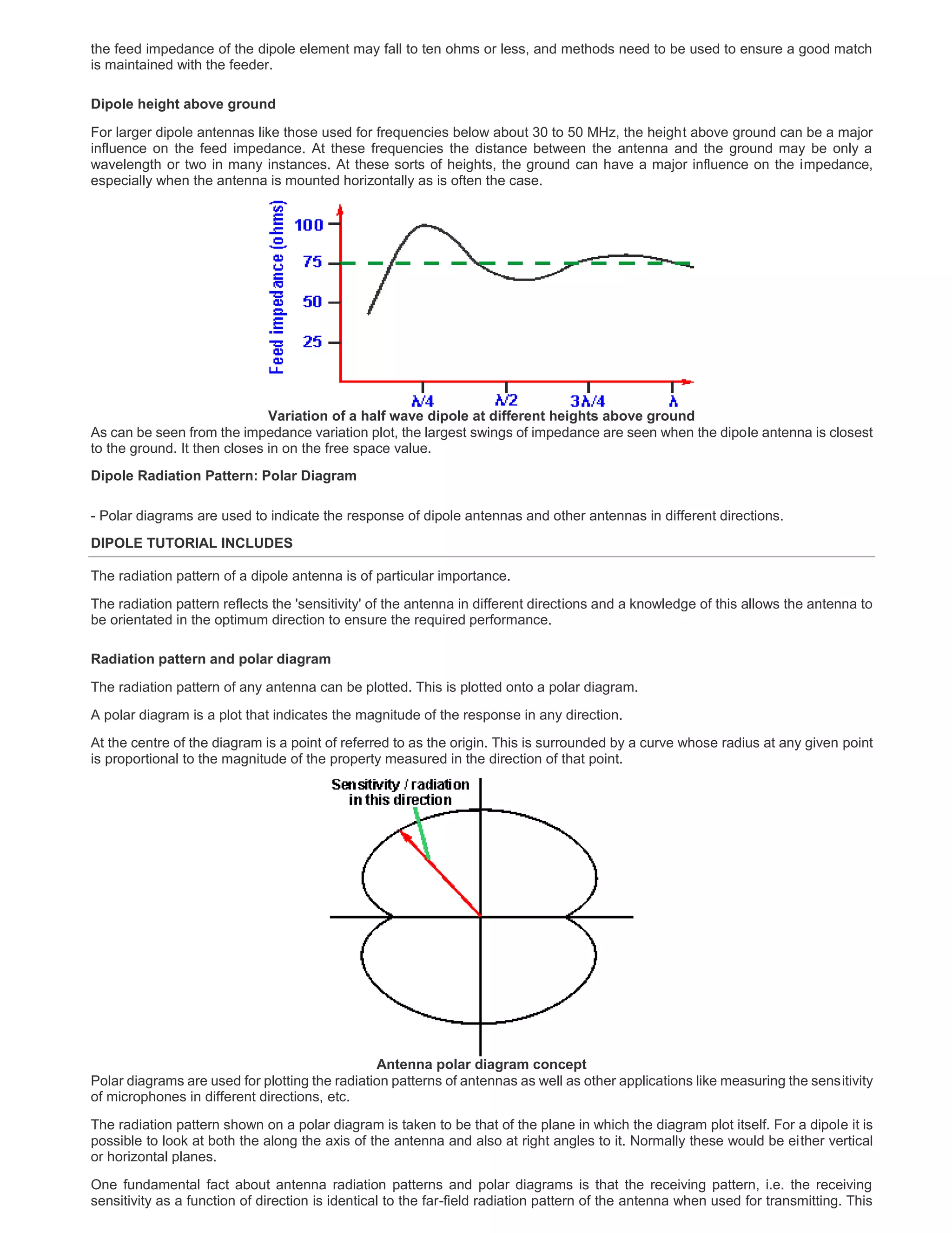 the feed impedance of the dipole element may fall to ten ohms or less, and methods need to be used to ensure a good match
is maintained with the feeder.
Dipole height above ground
For larger dipole antennas like those used for frequencies below about 30 to 50 MHz, the height above ground can be a major
influence on the feed impedance. At these frequencies the distance between the antenna and the ground may be only a
wavelength or two in many instances. At these sorts of heights, the ground can have a major influence on the impedance,
especially when the antenna is mounted horizontally as is often the case.
Variation of a half wave dipole at different heights above ground
As can be seen from the impedance variation plot, the largest swings of impedance are seen when the dipole antenna is closest
to the ground. It then closes in on the free space value.
Dipole Radiation Pattern: Polar Diagram
- Polar diagrams are used to indicate the response of dipole antennas and other antennas in different directions.
DIPOLE TUTORIAL INCLUDES
The radiation pattern of a dipole antenna is of particular importance.
The radiation pattern reflects the 'sensitivity' of the antenna in different directions and a knowledge of this allows the antenna to
be orientated in the optimum direction to ensure the required performance.
Radiation pattern and polar diagram
The radiation pattern of any antenna can be plotted. This is plotted onto a polar diagram.
A polar diagram is a plot that indicates the magnitude of the response in any direction.
At the centre of the diagram is a point of referred to as the origin. This is surrounded by a curve whose radius at any given point
is proportional to the magnitude of the property measured in the direction of that point.
Antenna polar diagram concept
Polar diagrams are used for plotting the radiation patterns of antennas as well as other applications like measuring the sensitivity
of microphones in different directions, etc.
The radiation pattern shown on a polar diagram is taken to be that of the plane in which the diagram plot itself. For a dipole it is
possible to look at both the along the axis of the antenna and also at right angles to it. Normally these would be either vertical
or horizontal planes.
One fundamental fact about antenna radiation patterns and polar diagrams is that the receiving pattern, i.e. the receiving
sensitivity as a function of direction is identical to the far-field radiation pattern of the antenna when used for transmitting. This
 