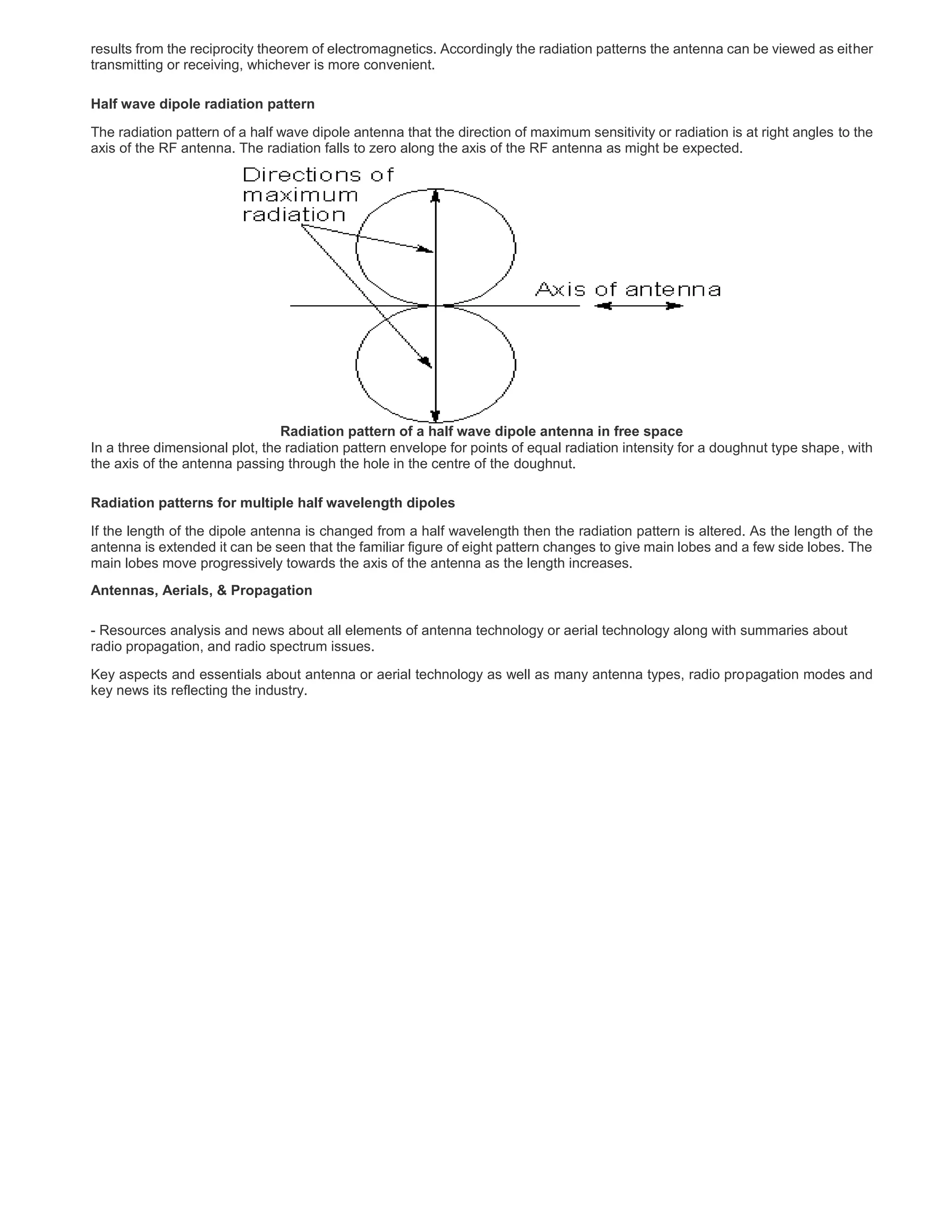 results from the reciprocity theorem of electromagnetics. Accordingly the radiation patterns the antenna can be viewed as either
transmitting or receiving, whichever is more convenient.
Half wave dipole radiation pattern
The radiation pattern of a half wave dipole antenna that the direction of maximum sensitivity or radiation is at right angles to the
axis of the RF antenna. The radiation falls to zero along the axis of the RF antenna as might be expected.
Radiation pattern of a half wave dipole antenna in free space
In a three dimensional plot, the radiation pattern envelope for points of equal radiation intensity for a doughnut type shape, with
the axis of the antenna passing through the hole in the centre of the doughnut.
Radiation patterns for multiple half wavelength dipoles
If the length of the dipole antenna is changed from a half wavelength then the radiation pattern is altered. As the length of the
antenna is extended it can be seen that the familiar figure of eight pattern changes to give main lobes and a few side lobes. The
main lobes move progressively towards the axis of the antenna as the length increases.
Antennas, Aerials, & Propagation
- Resources analysis and news about all elements of antenna technology or aerial technology along with summaries about
radio propagation, and radio spectrum issues.
Key aspects and essentials about antenna or aerial technology as well as many antenna types, radio propagation modes and
key news its reflecting the industry.
 