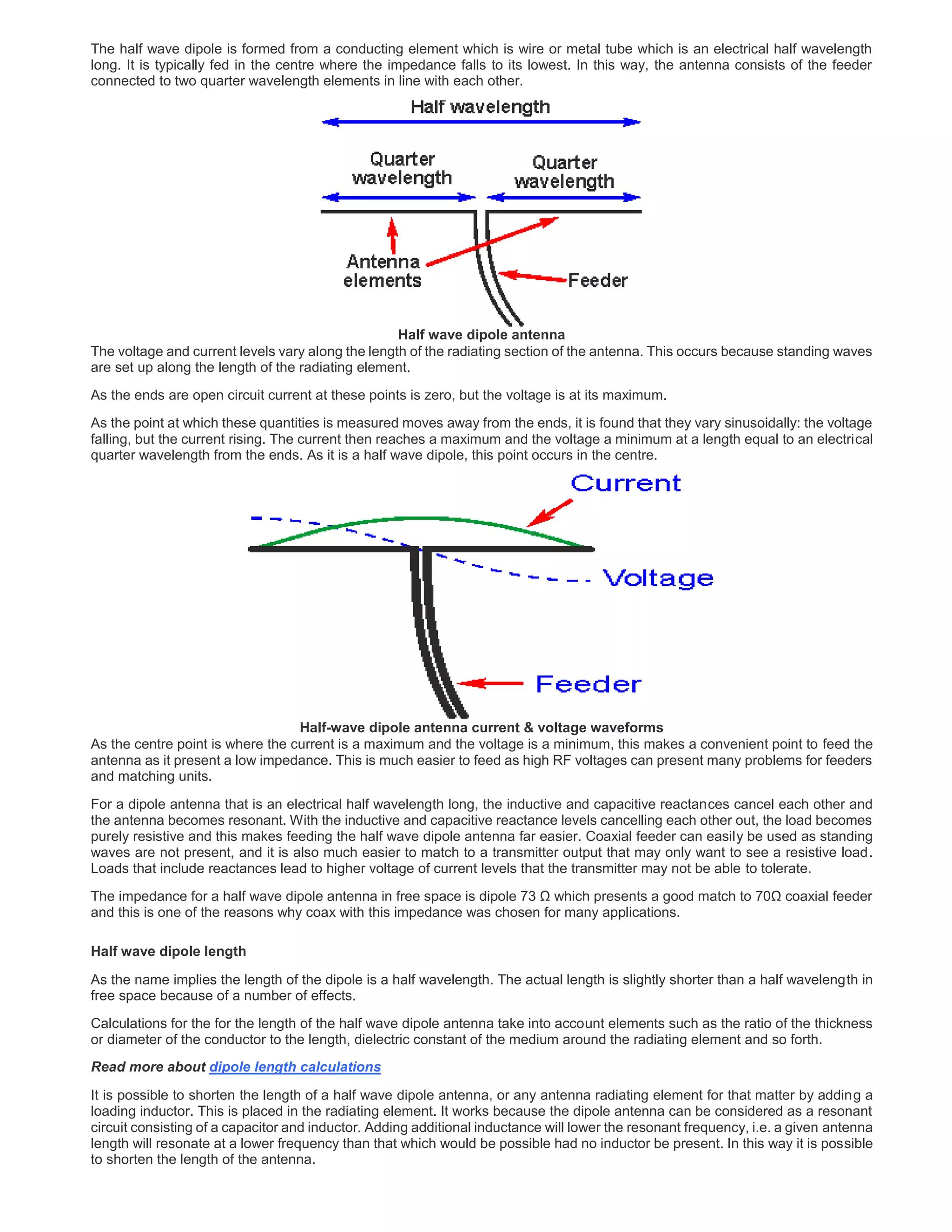 The half wave dipole is formed from a conducting element which is wire or metal tube which is an electrical half wavelength
long. It is typically fed in the centre where the impedance falls to its lowest. In this way, the antenna consists of the feeder
connected to two quarter wavelength elements in line with each other.
Half wave dipole antenna
The voltage and current levels vary along the length of the radiating section of the antenna. This occurs because standing waves
are set up along the length of the radiating element.
As the ends are open circuit current at these points is zero, but the voltage is at its maximum.
As the point at which these quantities is measured moves away from the ends, it is found that they vary sinusoidally: the voltage
falling, but the current rising. The current then reaches a maximum and the voltage a minimum at a length equal to an electrical
quarter wavelength from the ends. As it is a half wave dipole, this point occurs in the centre.
Half-wave dipole antenna current & voltage waveforms
As the centre point is where the current is a maximum and the voltage is a minimum, this makes a convenient point to feed the
antenna as it present a low impedance. This is much easier to feed as high RF voltages can present many problems for feeders
and matching units.
For a dipole antenna that is an electrical half wavelength long, the inductive and capacitive reactances cancel each other and
the antenna becomes resonant. With the inductive and capacitive reactance levels cancelling each other out, the load becomes
purely resistive and this makes feeding the half wave dipole antenna far easier. Coaxial feeder can easily be used as standing
waves are not present, and it is also much easier to match to a transmitter output that may only want to see a resistive load.
Loads that include reactances lead to higher voltage of current levels that the transmitter may not be able to tolerate.
The impedance for a half wave dipole antenna in free space is dipole 73 Ω which presents a good match to 70Ω coaxial feeder
and this is one of the reasons why coax with this impedance was chosen for many applications.
Half wave dipole length
As the name implies the length of the dipole is a half wavelength. The actual length is slightly shorter than a half wavelength in
free space because of a number of effects.
Calculations for the for the length of the half wave dipole antenna take into account elements such as the ratio of the thickness
or diameter of the conductor to the length, dielectric constant of the medium around the radiating element and so forth.
Read more about dipole length calculations
It is possible to shorten the length of a half wave dipole antenna, or any antenna radiating element for that matter by adding a
loading inductor. This is placed in the radiating element. It works because the dipole antenna can be considered as a resonant
circuit consisting of a capacitor and inductor. Adding additional inductance will lower the resonant frequency, i.e. a given antenna
length will resonate at a lower frequency than that which would be possible had no inductor be present. In this way it is possible
to shorten the length of the antenna.
 
