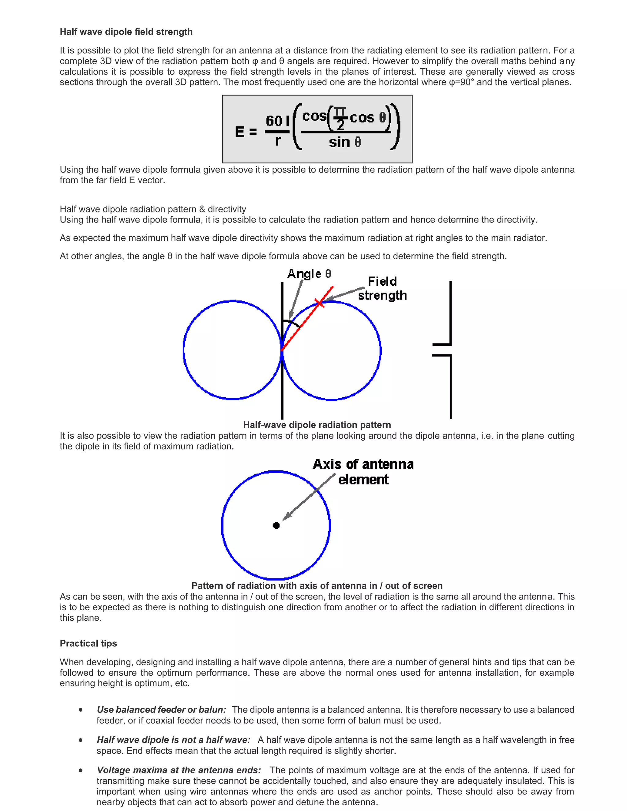 Half wave dipole field strength
It is possible to plot the field strength for an antenna at a distance from the radiating element to see its radiation pattern. For a
complete 3D view of the radiation pattern both φ and θ angels are required. However to simplify the overall maths behind any
calculations it is possible to express the field strength levels in the planes of interest. These are generally viewed as cross
sections through the overall 3D pattern. The most frequently used one are the horizontal where φ=90° and the vertical planes.
Using the half wave dipole formula given above it is possible to determine the radiation pattern of the half wave dipole antenna
from the far field E vector.
Half wave dipole radiation pattern & directivity
Using the half wave dipole formula, it is possible to calculate the radiation pattern and hence determine the directivity.
As expected the maximum half wave dipole directivity shows the maximum radiation at right angles to the main radiator.
At other angles, the angle θ in the half wave dipole formula above can be used to determine the field strength.
Half-wave dipole radiation pattern
It is also possible to view the radiation pattern in terms of the plane looking around the dipole antenna, i.e. in the plane cutting
the dipole in its field of maximum radiation.
Pattern of radiation with axis of antenna in / out of screen
As can be seen, with the axis of the antenna in / out of the screen, the level of radiation is the same all around the antenna. This
is to be expected as there is nothing to distinguish one direction from another or to affect the radiation in different directions in
this plane.
Practical tips
When developing, designing and installing a half wave dipole antenna, there are a number of general hints and tips that can be
followed to ensure the optimum performance. These are above the normal ones used for antenna installation, for example
ensuring height is optimum, etc.
 Use balanced feeder or balun: The dipole antenna is a balanced antenna. It is therefore necessary to use a balanced
feeder, or if coaxial feeder needs to be used, then some form of balun must be used.
 Half wave dipole is not a half wave: A half wave dipole antenna is not the same length as a half wavelength in free
space. End effects mean that the actual length required is slightly shorter.
 Voltage maxima at the antenna ends: The points of maximum voltage are at the ends of the antenna. If used for
transmitting make sure these cannot be accidentally touched, and also ensure they are adequately insulated. This is
important when using wire antennas where the ends are used as anchor points. These should also be away from
nearby objects that can act to absorb power and detune the antenna.
 