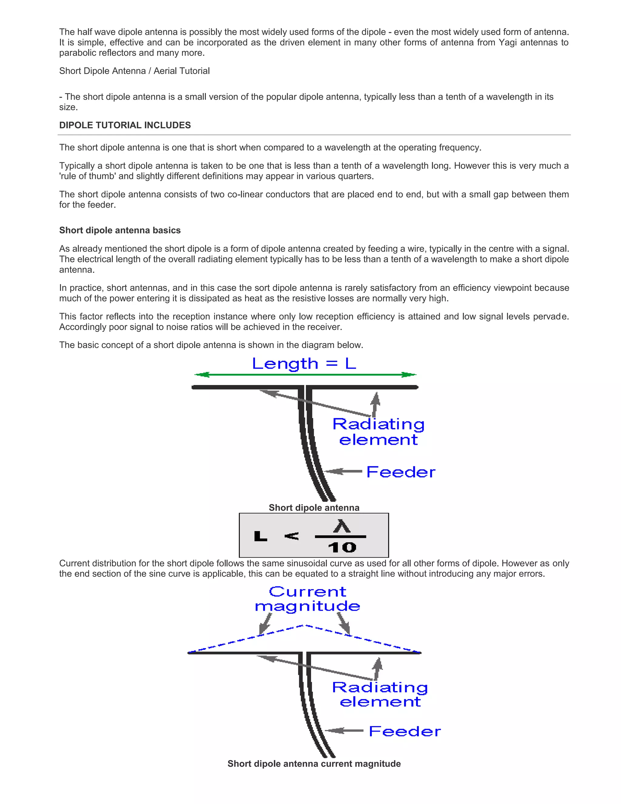 The half wave dipole antenna is possibly the most widely used forms of the dipole - even the most widely used form of antenna.
It is simple, effective and can be incorporated as the driven element in many other forms of antenna from Yagi antennas to
parabolic reflectors and many more.
Short Dipole Antenna / Aerial Tutorial
- The short dipole antenna is a small version of the popular dipole antenna, typically less than a tenth of a wavelength in its
size.
DIPOLE TUTORIAL INCLUDES
The short dipole antenna is one that is short when compared to a wavelength at the operating frequency.
Typically a short dipole antenna is taken to be one that is less than a tenth of a wavelength long. However this is very much a
'rule of thumb' and slightly different definitions may appear in various quarters.
The short dipole antenna consists of two co-linear conductors that are placed end to end, but with a small gap between them
for the feeder.
Short dipole antenna basics
As already mentioned the short dipole is a form of dipole antenna created by feeding a wire, typically in the centre with a signal.
The electrical length of the overall radiating element typically has to be less than a tenth of a wavelength to make a short dipole
antenna.
In practice, short antennas, and in this case the sort dipole antenna is rarely satisfactory from an efficiency viewpoint because
much of the power entering it is dissipated as heat as the resistive losses are normally very high.
This factor reflects into the reception instance where only low reception efficiency is attained and low signal levels pervade.
Accordingly poor signal to noise ratios will be achieved in the receiver.
The basic concept of a short dipole antenna is shown in the diagram below.
Short dipole antenna
Current distribution for the short dipole follows the same sinusoidal curve as used for all other forms of dipole. However as only
the end section of the sine curve is applicable, this can be equated to a straight line without introducing any major errors.
Short dipole antenna current magnitude
 