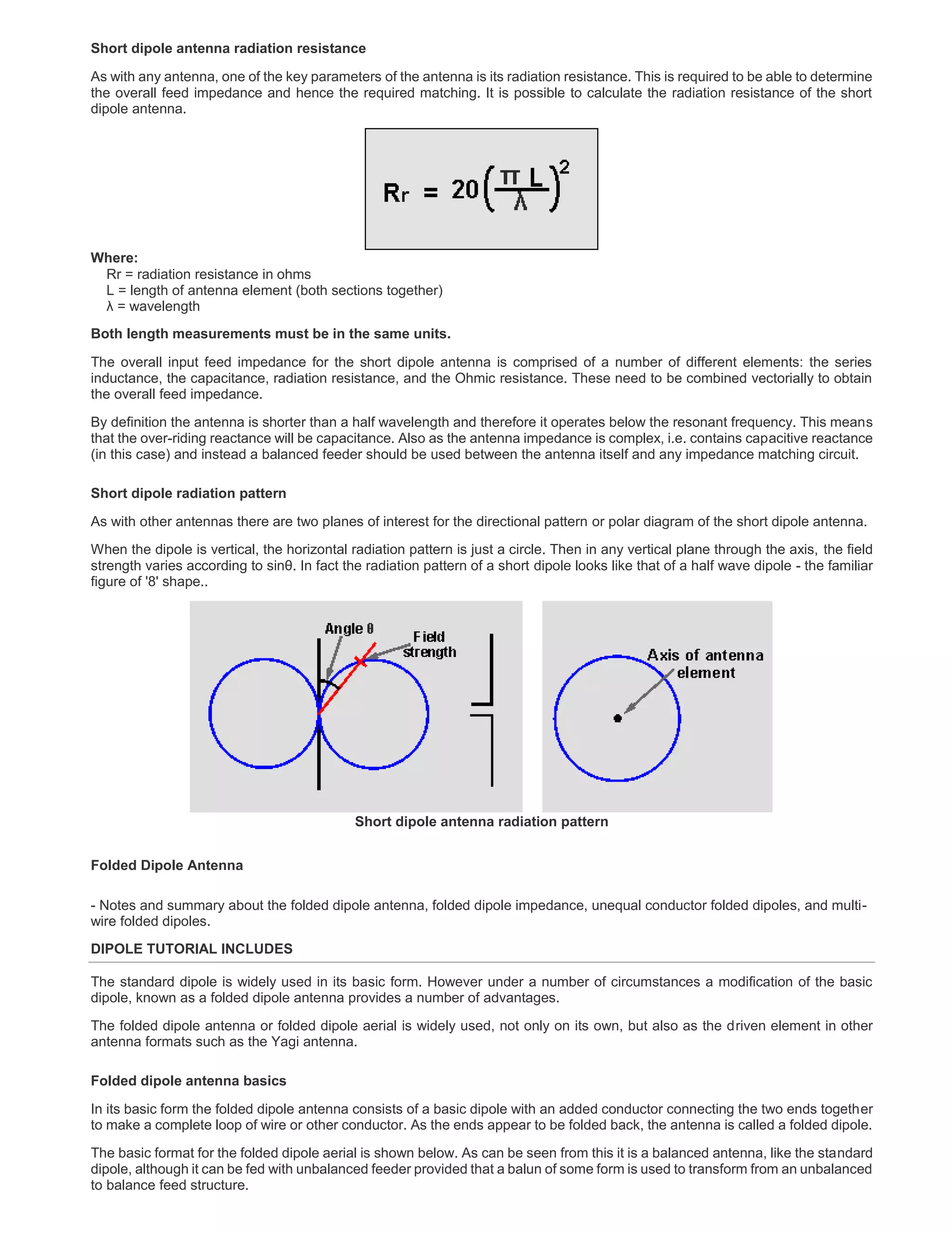 Short dipole antenna radiation resistance
As with any antenna, one of the key parameters of the antenna is its radiation resistance. This is required to be able to determine
the overall feed impedance and hence the required matching. It is possible to calculate the radiation resistance of the short
dipole antenna.
Where:
Rr = radiation resistance in ohms
L = length of antenna element (both sections together)
λ = wavelength
Both length measurements must be in the same units.
The overall input feed impedance for the short dipole antenna is comprised of a number of different elements: the series
inductance, the capacitance, radiation resistance, and the Ohmic resistance. These need to be combined vectorially to obtain
the overall feed impedance.
By definition the antenna is shorter than a half wavelength and therefore it operates below the resonant frequency. This means
that the over-riding reactance will be capacitance. Also as the antenna impedance is complex, i.e. contains capacitive reactance
(in this case) and instead a balanced feeder should be used between the antenna itself and any impedance matching circuit.
Short dipole radiation pattern
As with other antennas there are two planes of interest for the directional pattern or polar diagram of the short dipole antenna.
When the dipole is vertical, the horizontal radiation pattern is just a circle. Then in any vertical plane through the axis, the field
strength varies according to sinθ. In fact the radiation pattern of a short dipole looks like that of a half wave dipole - the familiar
figure of '8' shape..
Short dipole antenna radiation pattern
Folded Dipole Antenna
- Notes and summary about the folded dipole antenna, folded dipole impedance, unequal conductor folded dipoles, and multi-
wire folded dipoles.
DIPOLE TUTORIAL INCLUDES
The standard dipole is widely used in its basic form. However under a number of circumstances a modification of the basic
dipole, known as a folded dipole antenna provides a number of advantages.
The folded dipole antenna or folded dipole aerial is widely used, not only on its own, but also as the driven element in other
antenna formats such as the Yagi antenna.
Folded dipole antenna basics
In its basic form the folded dipole antenna consists of a basic dipole with an added conductor connecting the two ends together
to make a complete loop of wire or other conductor. As the ends appear to be folded back, the antenna is called a folded dipole.
The basic format for the folded dipole aerial is shown below. As can be seen from this it is a balanced antenna, like the standard
dipole, although it can be fed with unbalanced feeder provided that a balun of some form is used to transform from an unbalanced
to balance feed structure.
 