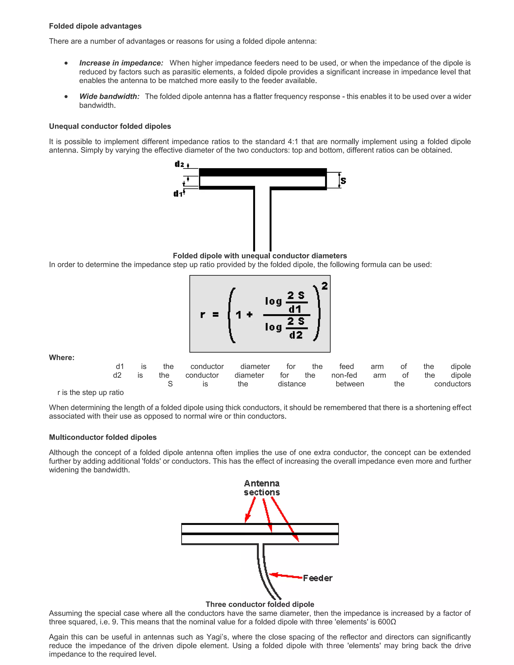 Folded dipole advantages
There are a number of advantages or reasons for using a folded dipole antenna:
 Increase in impedance: When higher impedance feeders need to be used, or when the impedance of the dipole is
reduced by factors such as parasitic elements, a folded dipole provides a significant increase in impedance level that
enables the antenna to be matched more easily to the feeder available.
 Wide bandwidth: The folded dipole antenna has a flatter frequency response - this enables it to be used over a wider
bandwidth.
Unequal conductor folded dipoles
It is possible to implement different impedance ratios to the standard 4:1 that are normally implement using a folded dipole
antenna. Simply by varying the effective diameter of the two conductors: top and bottom, different ratios can be obtained.
Folded dipole with unequal conductor diameters
In order to determine the impedance step up ratio provided by the folded dipole, the following formula can be used:
Where:
d1 is the conductor diameter for the feed arm of the dipole
d2 is the conductor diameter for the non-fed arm of the dipole
S is the distance between the conductors
r is the step up ratio
When determining the length of a folded dipole using thick conductors, it should be remembered that there is a shortening effect
associated with their use as opposed to normal wire or thin conductors.
Multiconductor folded dipoles
Although the concept of a folded dipole antenna often implies the use of one extra conductor, the concept can be extended
further by adding additional 'folds' or conductors. This has the effect of increasing the overall impedance even more and further
widening the bandwidth.
Three conductor folded dipole
Assuming the special case where all the conductors have the same diameter, then the impedance is increased by a factor of
three squared, i.e. 9. This means that the nominal value for a folded dipole with three 'elements' is 600Ω
Again this can be useful in antennas such as Yagi’s, where the close spacing of the reflector and directors can significantly
reduce the impedance of the driven dipole element. Using a folded dipole with three 'elements' may bring back the drive
impedance to the required level.
 