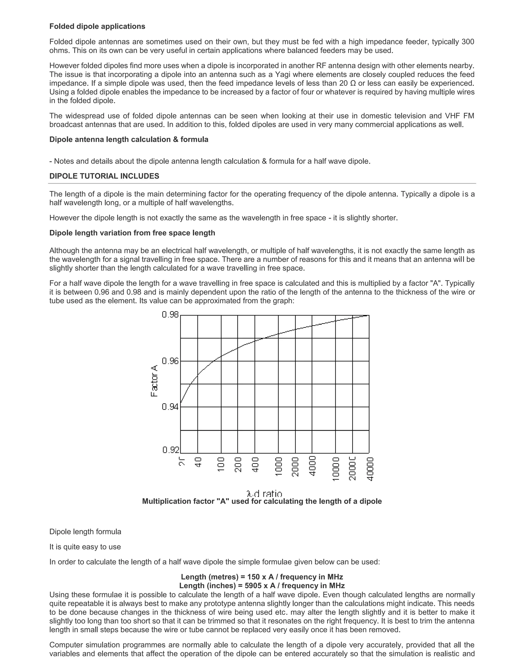 Folded dipole applications
Folded dipole antennas are sometimes used on their own, but they must be fed with a high impedance feeder, typically 300
ohms. This on its own can be very useful in certain applications where balanced feeders may be used.
However folded dipoles find more uses when a dipole is incorporated in another RF antenna design with other elements nearby.
The issue is that incorporating a dipole into an antenna such as a Yagi where elements are closely coupled reduces the feed
impedance. If a simple dipole was used, then the feed impedance levels of less than 20 Ω or less can easily be experienced.
Using a folded dipole enables the impedance to be increased by a factor of four or whatever is required by having multiple wires
in the folded dipole.
The widespread use of folded dipole antennas can be seen when looking at their use in domestic television and VHF FM
broadcast antennas that are used. In addition to this, folded dipoles are used in very many commercial applications as well.
Dipole antenna length calculation & formula
- Notes and details about the dipole antenna length calculation & formula for a half wave dipole.
DIPOLE TUTORIAL INCLUDES
The length of a dipole is the main determining factor for the operating frequency of the dipole antenna. Typically a dipole is a
half wavelength long, or a multiple of half wavelengths.
However the dipole length is not exactly the same as the wavelength in free space - it is slightly shorter.
Dipole length variation from free space length
Although the antenna may be an electrical half wavelength, or multiple of half wavelengths, it is not exactly the same length as
the wavelength for a signal travelling in free space. There are a number of reasons for this and it means that an antenna will be
slightly shorter than the length calculated for a wave travelling in free space.
For a half wave dipole the length for a wave travelling in free space is calculated and this is multiplied by a factor "A". Typically
it is between 0.96 and 0.98 and is mainly dependent upon the ratio of the length of the antenna to the thickness of the wire or
tube used as the element. Its value can be approximated from the graph:
Multiplication factor "A" used for calculating the length of a dipole
Dipole length formula
It is quite easy to use
In order to calculate the length of a half wave dipole the simple formulae given below can be used:
Length (metres) = 150 x A / frequency in MHz
Length (inches) = 5905 x A / frequency in MHz
Using these formulae it is possible to calculate the length of a half wave dipole. Even though calculated lengths are normally
quite repeatable it is always best to make any prototype antenna slightly longer than the calculations might indicate. This needs
to be done because changes in the thickness of wire being used etc. may alter the length slightly and it is better to make it
slightly too long than too short so that it can be trimmed so that it resonates on the right frequency. It is best to trim the antenna
length in small steps because the wire or tube cannot be replaced very easily once it has been removed.
Computer simulation programmes are normally able to calculate the length of a dipole very accurately, provided that all the
variables and elements that affect the operation of the dipole can be entered accurately so that the simulation is realistic and
 