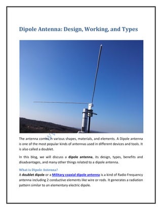 Dipole Antenna: Design, Working, and Types
The antenna comes in various shapes, materials, and elements. A Dipole antenna
is one of the most popular kinds of antennas used in different devices and tools. It
is also called a doublet.
In this blog, we will discuss a dipole antenna, its design, types, benefits and
disadvantages, and many other things related to a dipole antenna.
What is Dipole Antenna?
A doublet dipole or a Military coaxial dipole antenna is a kind of Radio Frequency
antenna including 2 conductive elements like wire or rods. It generates a radiation
pattern similar to an elementary electric dipole.
 