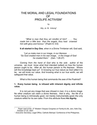 THE MORAL AND LEGAL FOUNDATIONS
                         OF
                 PROLIFE ACTIVISM1
                                             by

                                   Atty. Jo M. Imbong2




               “What is man that thou art mindful of him? . . . You
         made him a little less than the angels, thou hast crowned
         him with glory and honour.” (Psalm 8: 5-6)

         It all started in Day One, when in a Divine Trinitarian will, God said,

             “Let us make man in our image, in our likeness . . .
          “So God created man in his own image, in the image of God
                      he created them.” (Gen. 1:26-27)

        Coming from the hand of God who is the sole author of the
universe, we must know what God intended (willed) on how the human
person ought to be. After all, the human person is His likeness. Where
will this knowledge lead us? In knowing our true nature as God willed it to
be, we will know our value. And knowing what is our true worth, we will
safeguard that value.

         What is this human being that commands the awe of the Psalmist?

1. Every human being is infused with inherent dignity and infinite
value.

      It is not just any image that was infused in man; it is a divine image.
No other creature can claim a divine likeness, that is why, the life of a
human being is intrinsically good, not merely instrumentally good--the only
creature willed for its own sake. From this attribute flows his dignity.



1
      Paper read at the 3rd Western Visayas Congress on Family & Life, Jaro, Iloilo City,
     October 21-22, 2007.
2
    Executive Secretary, Legal Office, Catholic Bishops’ Conference of the Philippines.
 