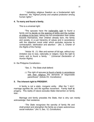 10


            “ Upholding religious freedom as a fundamental right
      deserves the "highest priority and amplest protection among
      human rights."

4. To marry and found a family.

      This is a universal right:

             “The spouses have the inalienable right to found a
      family and to decide on the spacing of births and the number
      of children to be born, taking into full consideration their duties
      towards themselves, their children already born, the family
      and society, in a just hierarchy of values and in accordance
      with the objective moral order which excludes recourse to
      contraception, sterilization and abortion.” (Art. 3, Charter of
      the Rights of the Family)

              “Article 16. (1) Men and women of full age, without any
      limitation due to race, nationality or religion, have the right to
      marry and to found a family. “ (Universal Declaration of
      Human Rights)

In the Philippine Constitution--

             “Sec. 3. The State shall defend:

             (1) The right of spouses to found a family in accordance
                with their religious the demands of responsible
                parenthood;” (Article XV, Constitution)

5. The inherent right to PROGENY.

       A family is not a static, inorganic entity. After the “I do’s”,
marriage signifies life, and life signifies movement. Family itself is
progeny. This reality of nature excludes State intervention on family
size..

     Marriage and family precedes the State, that is why can merely
acknowledge their existence.

             “The State recognizes the sanctity of family life and
      shall protect and strengthen the family as a basic autonomous
      social institution.” (Art. II, Sec. 12, Constitution)
 