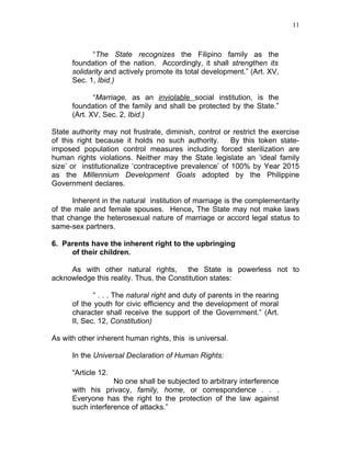 11



            “The State recognizes the Filipino family as the
      foundation of the nation. Accordingly, it shall strengthen its
      solidarity and actively promote its total development.” (Art. XV,
      Sec. 1, Ibid.)

             “Marriage, as an inviolable social institution, is the
      foundation of the family and shall be protected by the State.”
      (Art. XV, Sec. 2, Ibid.)

State authority may not frustrate, diminish, control or restrict the exercise
of this right because it holds no such authority.       By this token state-
imposed population control measures including forced sterilization are
human rights violations. Neither may the State legislate an ‘ideal family
size’ or institutionalize ‘contraceptive prevalence’ of 100% by Year 2015
as the Millennium Development Goals adopted by the Philippine
Government declares.

      Inherent in the natural institution of marriage is the complementarity
of the male and female spouses. Hence, The State may not make laws
that change the heterosexual nature of marriage or accord legal status to
same-sex partners.

6. Parents have the inherent right to the upbringing
     of their children.

     As with other natural rights,       the State is powerless not to
acknowledge this reality. Thus, the Constitution states:

             “ . . . The natural right and duty of parents in the rearing
      of the youth for civic efficiency and the development of moral
      character shall receive the support of the Government.” (Art.
      II, Sec. 12, Constitution)

As with other inherent human rights, this is universal.

      In the Universal Declaration of Human Rights:

      “Article 12.
                   No one shall be subjected to arbitrary interference
      with his privacy, family, home, or correspondence . . .
      Everyone has the right to the protection of the law against
      such interference of attacks.”
 