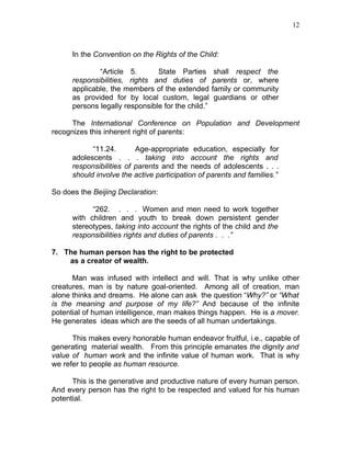 12



      In the Convention on the Rights of the Child:

              “Article 5.       State Parties        shall respect the
      responsibilities, rights and duties of        parents or, where
      applicable, the members of the extended       family or community
      as provided for by local custom, legal         guardians or other
      persons legally responsible for the child.”

     The International Conference on Population and Development
recognizes this inherent right of parents:

            “11.24.       Age-appropriate education, especially for
      adolescents . . . taking into account the rights and
      responsibilities of parents and the needs of adolescents . . .
      should involve the active participation of parents and families.”

So does the Beijing Declaration:

            “262. . . . Women and men need to work together
      with children and youth to break down persistent gender
      stereotypes, taking into account the rights of the child and the
      responsibilities rights and duties of parents . . .”

7. The human person has the right to be protected
    as a creator of wealth.

      Man was infused with intellect and will. That is why unlike other
creatures, man is by nature goal-oriented. Among all of creation, man
alone thinks and dreams. He alone can ask the question “Why?” or “What
is the meaning and purpose of my life?” And because of the infinite
potential of human intelligence, man makes things happen. He is a mover.
He generates ideas which are the seeds of all human undertakings.

      This makes every honorable human endeavor fruitful, i.e., capable of
generating material wealth. From this principle emanates the dignity and
value of human work and the infinite value of human work. That is why
we refer to people as human resource.

      This is the generative and productive nature of every human person.
And every person has the right to be respected and valued for his human
potential.
 